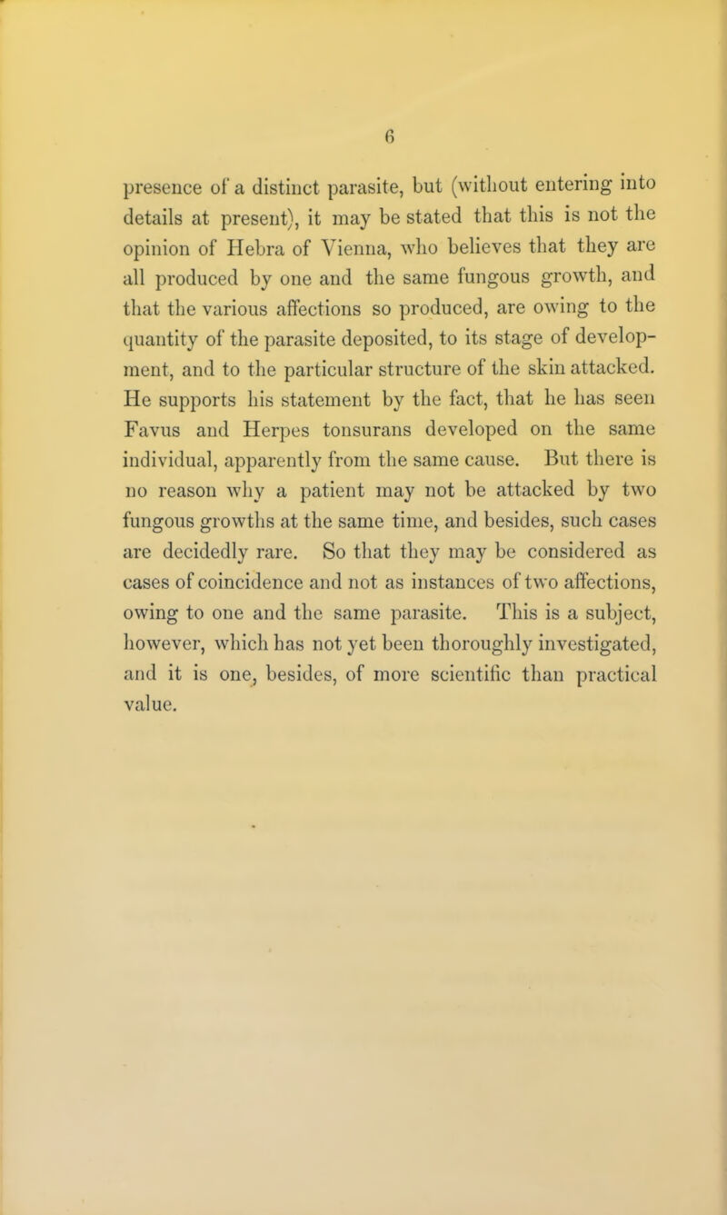 presence of a distinct parasite, but (without entering into details at present), it may be stated that this is not the opinion of Hebra of Vienna, who believes that they are all produced by one and the same fungous growth, and that the various affections so produced, are owing to the quantity of the parasite deposited, to its stage of develop- ment, and to the particular structure of the skin attacked. He supports his statement by the fact, that he has seen Favus and Herpes tonsurans developed on the same individual, apparently from the same cause. But there is no reason why a patient may not be attacked by two fungous growths at the same time, and besides, such cases are decidedly rare. So that they may be considered as cases of coincidence and not as instances of two affections, owing to one and the same parasite. This is a subject, however, which has not yet been thoroughly investigated, and it is one, besides, of more scientific than practical value.