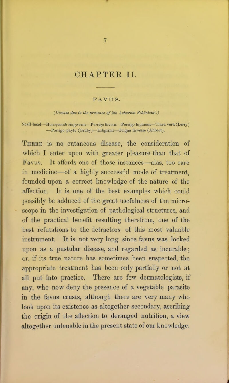 r* t CHAPTEE II. FAVUS, (Disease due to the presence of the Achorion Schonleini.) Scali-head—Honeycomb ringworm—Porrigo favosa—Porrigo lupinosa—Tinea vera (Lorry) —Porrigo-phyte (Gruby)—Erbgrind—Teigne faveuse (Alibert). There is no cutaneous disease, the consideration of which I enter upon with greater pleasure than that of Favus. It affords one of those instances—alas, too rare in medicine—of a highly successful mode of treatment, founded upon a correct knowledge of the nature of the affection. It is one of the best examples which could possibly be adduced of the great usefulness of the micro- scope in the investigation of pathological structures, and of the practical benefit resulting therefrom, one of the best refutations to the detractors of this most valuable instrument. It is not very long since favus was looked upon as a pustular disease, and regarded as incurable; or, if its true nature has sometimes been suspected, the appropriate treatment has been only partially or not at all put into practice. There are few dermatologists, if any, who now deny the presence of a vegetable parasite in the favus crusts, although there are very many wbo look upon its existence as altogether secondary, ascribing the origin of the affection to deranged nutrition, a view altogether untenable in the present state of our knowledge.