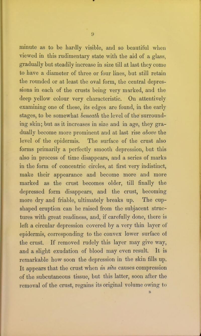 minute as to be hardly visible, and so beautiful when viewed in this rudimentary state with the aid of a glass, gradually but steadily increase in size till at last they come to have a diameter of three or four lines, but still retain the rounded or at least the oval form, the central depres- sions in each of the crusts being very marked, and the deep yellow colour very characteristic. On attentively examining one of these, its edges are found, in the early stages, to be somewhat beneath the level of the surround- ing skin; but as it increases in size and in age, they gra- dually become more prominent and at last rise above the level of the epidermis. The surface of the crust also forms primarily a perfectly smooth depression, but this also in process of time disappears, and a series of marks in the form of concentric circles, at first very indistinct, make their appearance and become more and more marked as the crust becomes older, till finallv the depressed form disappears, and the crust, becoming more dry and friable, ultimately breaks up. The cup- shaped eruption can be raised from the subjacent struc- tures with great readiness, and, if carefully done, there is left a circular depression covered by a very thin layer of epidermis, corresponding to the convex lower surface of the crust. If removed rudely this layer may give way, and a slight exudation of blood may even result. It is remarkable how soon the depression in the skin fills up. It appears that the crust when in situ causes compression of the subcutaneous tissue, but this latter, soon after the removal of the crust, regains its original volume owing to B