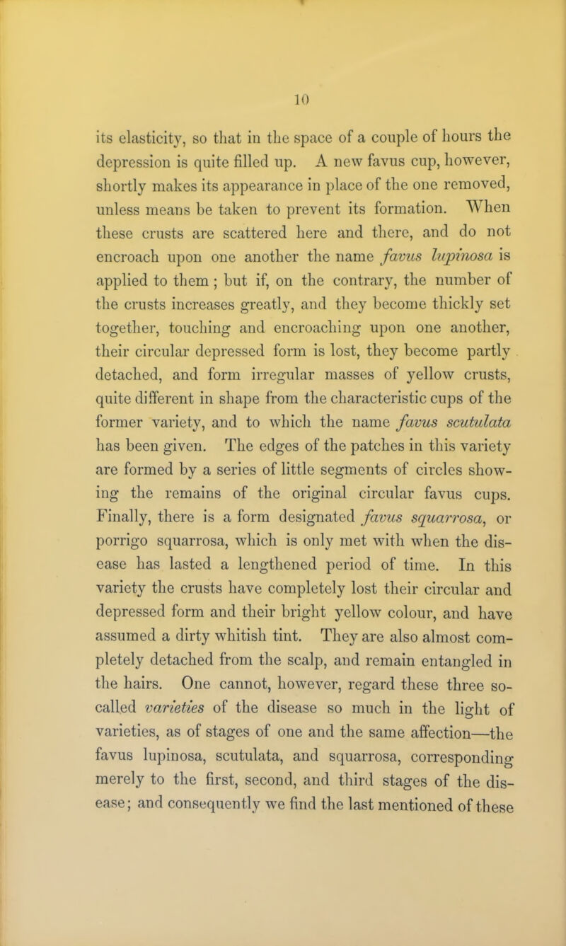 its elasticity, so that in the space of a couple of hours the depression is quite filled up. A new favus cup, however, shortly makes its appearance in place of the one removed, unless means be taken to prevent its formation. When these crusts are scattered here and there, and do not encroach upon one another the name favus lupinosa is applied to them ; but if, on the contrary, the number of the crusts increases greatly, and they become thickly set together, touching and encroaching upon one another, their circular depressed form is lost, they become partly detached, and form irregular masses of yellow crusts, quite different in shape from the characteristic cups of the former variety, and to which the name favus scutulata has been given. The edges of the patches in this variety are formed by a series of little segments of circles show- ing the remains of the original circular favus cups. Finally, there is a form designated favus squarrosa, or porrigo squarrosa, which is only met with when the dis- ease has lasted a lengthened period of time. In this variety the crusts have completely lost their circular and depressed form and their bright yellow colour, and have assumed a dirty whitish tint. They are also almost com- pletely detached from the scalp, and remain entangled in the hairs. One cannot, however, regard these three so- called varieties of the disease so much in the light of varieties, as of stages of one and the same affection—the favus lupinosa, scutulata, and squarrosa, corresponding merely to the first, second, and third stages of the dis- ease; and consequently we find the last mentioned of these