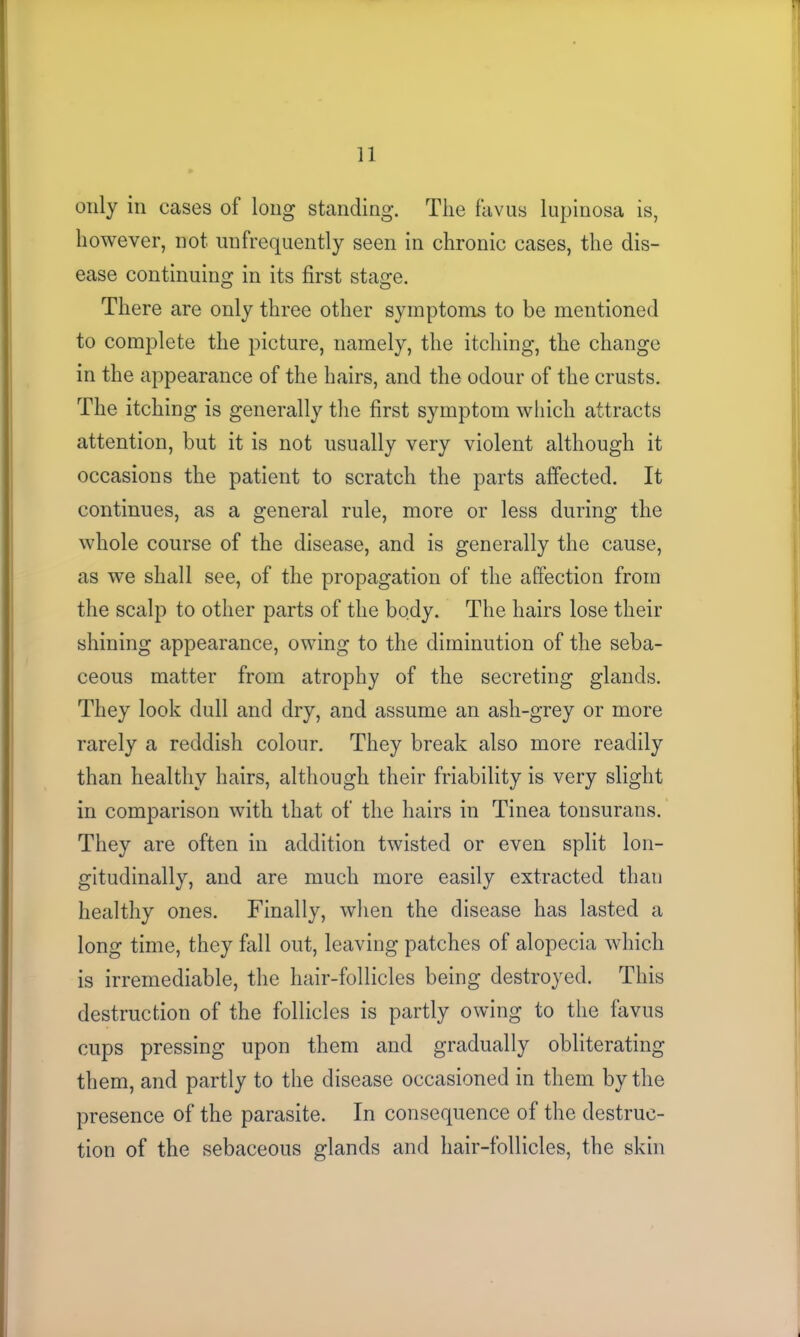 only in cases of long standing. The favus lupinosa is, however, not unfrequently seen in chronic cases, the dis- ease continuing in its first stage. There are only three other symptoms to be mentioned to complete the picture, namely, the itching, the change in the appearance of the hairs, and the odour of the crusts. The itching is generally the first symptom which attracts attention, but it is not usually very violent although it occasions the patient to scratch the parts affected. It continues, as a general rule, more or less during the whole course of the disease, and is generally the cause, as we shall see, of the propagation of the affection from the scalp to other parts of the body. The hairs lose their shining appearance, owing to the diminution of the seba- ceous matter from atrophy of the secreting glands. They look dull and dry, and assume an ash-grey or more rarely a reddish colour. They break also more readily than healthy hairs, although their friability is very slight in comparison with that of the hairs in Tinea tonsurans. They are often in addition twisted or even split lon- gitudinally, and are much more easily extracted than healthy ones. Finally, when the disease has lasted a long time, they fall out, leaving patches of alopecia which is irremediable, the hair-follicles being destroyed. This destruction of the follicles is partly owing to the favus cups pressing upon them and gradually obliterating them, and partly to the disease occasioned in them by the presence of the parasite. In consequence of the destruc- tion of the sebaceous glands and hair-follicles, the skin