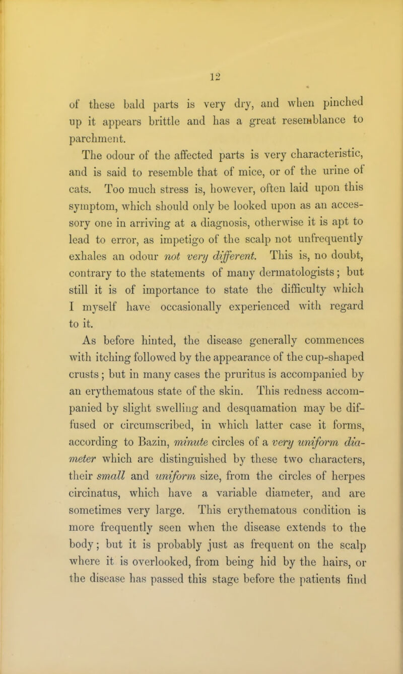 of these bald parts is very dry, and when pinched up it appears brittle and lias a great resemblance to parchment. The odour of the affected parts is very characteristic, and is said to resemble that of mice, or of the urine of cats. Too much stress is, however, often laid upon this symptom, which should only be looked upon as an acces- sory one in arriving at a diagnosis, otherwise it is apt to lead to error, as impetigo of the scalp not unfrequently exhales an odour not very different. This is, no doubt, contrary to the statements of many dermatologists ; but still it is of importance to state the difficulty which I myself have occasionally experienced with regard to it. As before hinted, the disease generally commences with itching followed by the appearance of the cup-shaped crusts ; but in many cases the pruritus is accompanied by an erythematous state of the skin. This redness accom- panied by slight swelling and desquamation may be dif- fused or circumscribed, in which latter case it forms, according to Bazin, minute circles of a very uniform dia- meter which are distinguished by these two characters, their small and uniform size, from the circles of herpes circinatus, which have a variable diameter, and are sometimes very large. This erythematous condition is more frequently seen when the disease extends to the body; but it is probably just as frequent on the scalp where it is overlooked, from being hid by the hairs, or the disease has passed this stage before the patients find