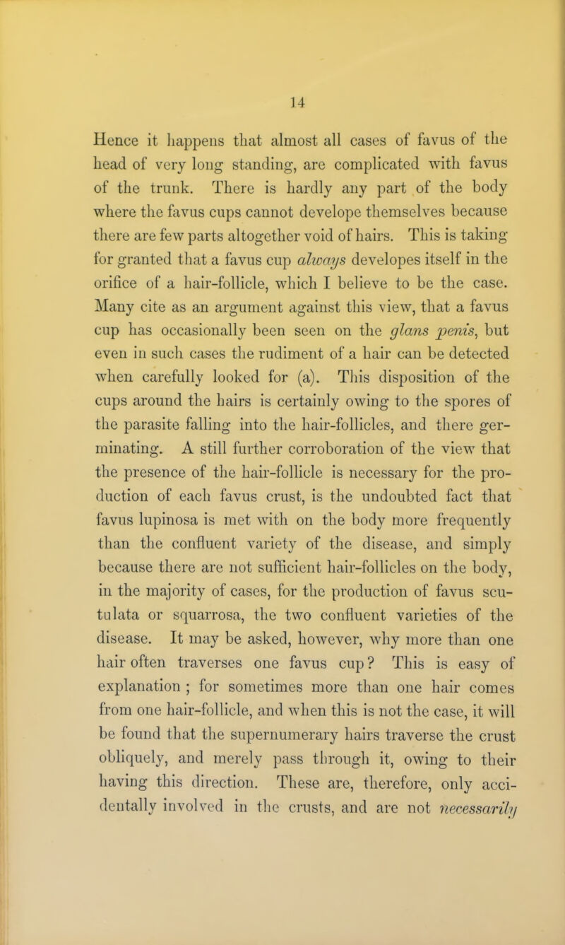 Hence it happens that almost all cases of favus of the head of very long standing, are complicated with favus of the trunk. There is hardly any part of the body where the favus cups cannot develope themselves because there are few parts altogether void of hairs. This is taking for granted that a favus cup always developes itself in the orifice of a hair-follicle, which I believe to be the case. Many cite as an argument against this view, that a favus cup has occasionally been seen on the glans penis, but even in such cases the rudiment of a hair can be detected when carefully looked for (a). This disposition of the cups around the hairs is certainly owing to the spores of the parasite falling into the hair-follicles, and there ger- minating. A still further corroboration of the view that the presence of the hair-follicle is necessaiy for the pro- duction of each favus crust, is the undoubted fact that favus lupinosa is met with on the body more frequently than the confluent variety of the disease, and simply because there are not sufficient hair-follicles on the bodv, •» < in the majority of cases, for the production of favus scu- tulata or squarrosa, the two confluent varieties of the disease. It may be asked, however, why more than one hair often traverses one favus cup ? This is easy of explanation ; for sometimes more than one hair comes from one hair-follicle, and when this is not the case, it will be found that the supernumerary hairs traverse the crust obliquely, and merely pass through it, owing to their having this direction. These are, therefore, only acci- dentally involved in the crusts, and are not necessarily