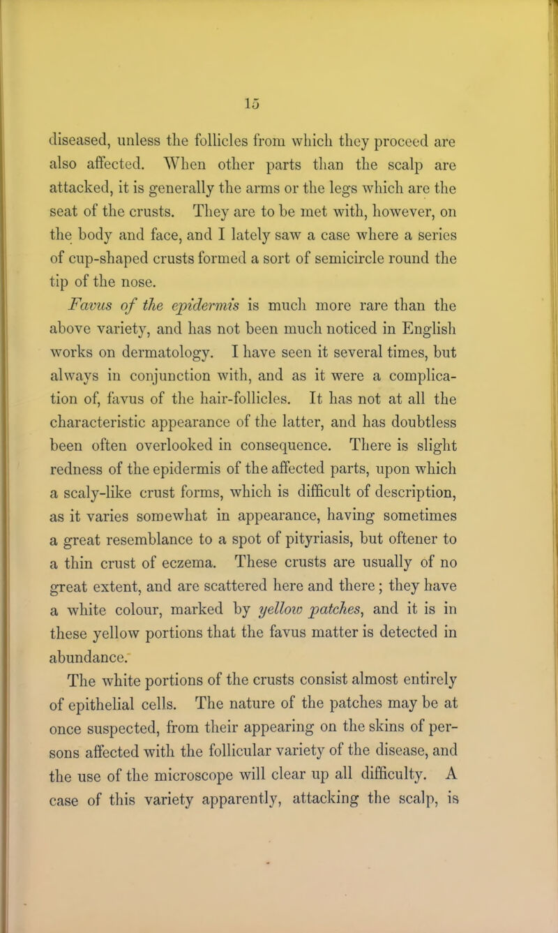 diseased, unless the follicles from which they proceed are also affected. When other parts than the scalp are attacked, it is generally the arms or the legs which are the seat of the crusts. They are to he met with, however, on the body and face, and I lately saw a case where a series of cup-shaped crusts formed a sort of semicircle round the tip of the nose. Favus of the epidermis is much more rare than the above variety, and has not been much noticed in English works on dermatology. I have seen it several times, but always in conjunction with, and as it were a complica- tion of, favus of the hair-follicles. It has not at all the characteristic appearance of the latter, and has doubtless been often overlooked in consequence. There is slight redness of the epidermis of the affected parts, upon which a scaly-like crust forms, which is difficult of description, as it varies somewhat in appearance, having sometimes a great resemblance to a spot of pityriasis, but oftener to a thin crust of eczema. These crusts are usually of no great extent, and are scattered here and there; they have a white colour, marked by yellow patches, and it is in these yellow portions that the favus matter is detected in abundance. The white portions of the crusts consist almost entirely of epithelial cells. The nature of the patches may be at once suspected, from their appearing on the skins of per- sons affected with the follicular variety of the disease, and the use of the microscope will clear up all difficulty. A case of this variety apparently, attacking the scalp, is