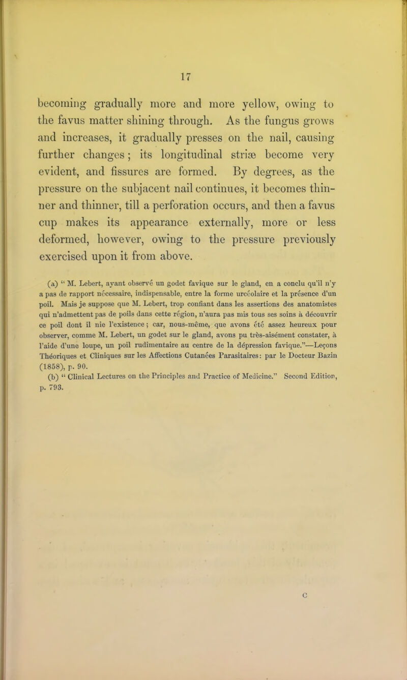 1 becoming gradually more and more yellow, owing to the favus matter shining through. As the fungus grows and increases, it gradually presses on the nail, causing further changes; its longitudinal strise become very evident, and fissures are formed. By degrees, as the pressure on the subjacent nail continues, it becomes thin- ner and thinner, till a perforation occurs, and then a favus cup makes its appearance externally, more or less deformed, however, owing to the pressure previously exercised upon it from above. (a) “ M. Lebert, ayant observe un godet favique sur le gland, en a conclu qu’il n’y a pas de rapport necessaire, indispensable, entre la forme urceolaire et la presence d’nn poil. Mais je suppose que M. Lebert, trop confiant dans les assertions des anatomistes qui n’admettent pas de poils dans cette region, n’aura pas mis tous ses soins a decouvrir ce poil dont il nie l’existence; car, nous-meme, que avons ete assez heureux pour observer, comme M. Lebert, un godet sur le gland, avons pu trbs-aisement constater, a l’aide d’une loupe, un poil rudimentaire au centre de la depression favique.”—Lesons Thdoriques et Cliniques sur les Affections Cutanees Parasitaires: par le Docteur Bazin (1858), p. 90. (b) “ Clinical Lectures on the Principles and Practice of Medicine.” Second Edition, p. 793. C