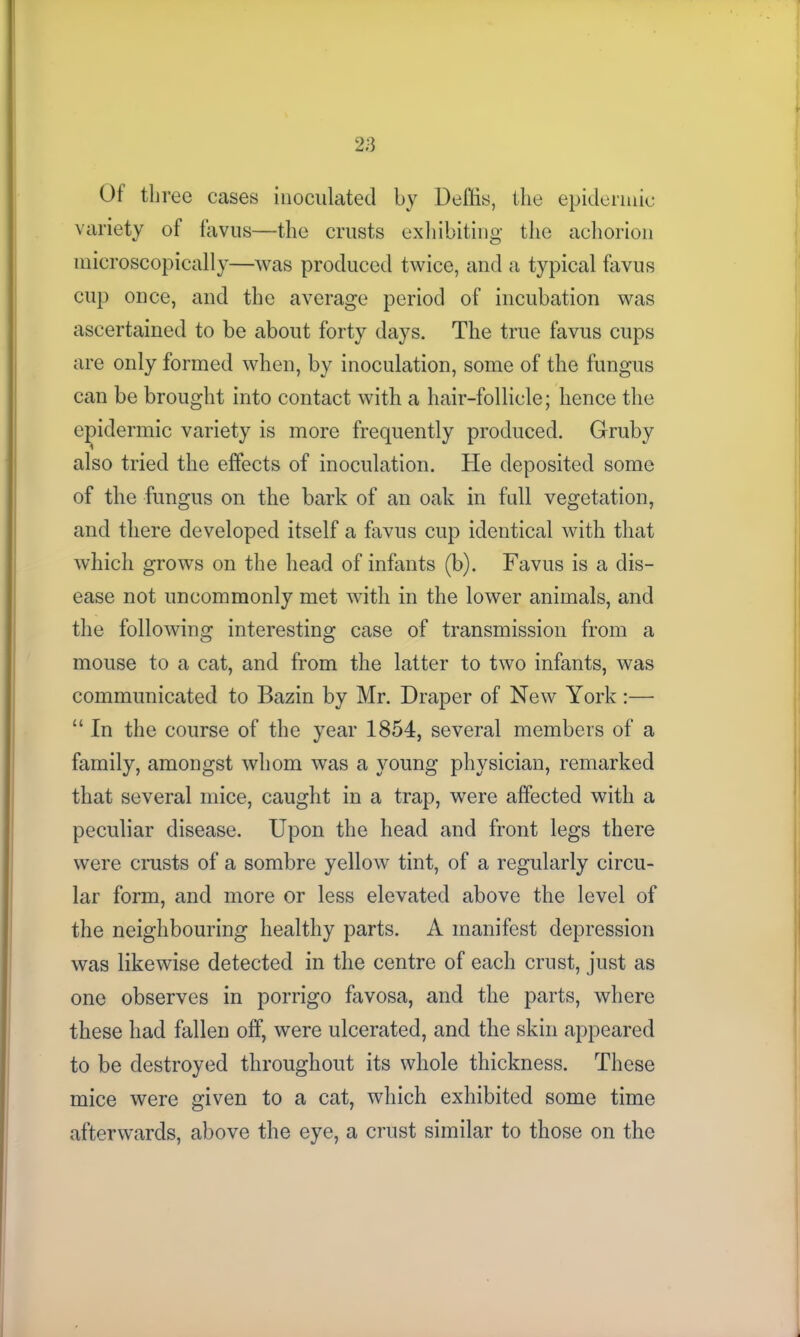 Ot three cases inoculated by Deflis, the epidermic variety of favus—the crusts exhibiting the achorion microscopically—was produced twice, and a typical favus cup once, and the average period of incubation was ascertained to be about forty days. The true favus cups are only formed when, by inoculation, some of the fungus can be brought into contact with a hair-follicle; hence the epidermic variety is more frequently produced. Gruby also tried the effects of inoculation. He deposited some of the fungus on the bark of an oak in full vegetation, and there developed itself a favus cup identical with that which grows on the head of infants (b). Favus is a dis- ease not uncommonly met with in the lower animals, and the following interesting case of transmission from a mouse to a cat, and from the latter to two infants, was communicated to Bazin by Mr. Draper of New York:— “ In the course of the year 1854, several members of a family, amongst whom was a young physician, remarked that several mice, caught in a trap, were affected with a peculiar disease. Upon the head and front legs there were crusts of a sombre yellow tint, of a regularly circu- lar form, and more or less elevated above the level of the neighbouring healthy parts. A manifest depression was likewise detected in the centre of each crust, just as one observes in porrigo favosa, and the parts, where these had fallen off, were ulcerated, and the skin appeared to be destroyed throughout its whole thickness. These mice were given to a cat, which exhibited some time afterwards, above the eye, a crust similar to those on the