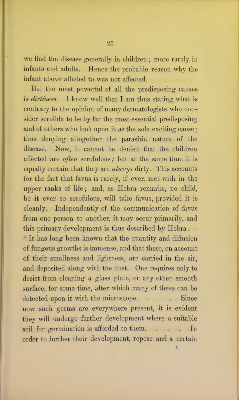 VK we find the disease generally in children; more rarely in infants and adults. Hence the probable reason why the infant above alluded to was not affected. But the most powerful of all the predisposing causes is dirtiness. I know well that I am thus stating what is contrary to the opinion of many dermatologists who con- sider scrofula to be by far the most essential predisposing and of others who look upon it as the sole exciting cause ; thus denying altogether the parasitic nature of the disease. Now, it cannot be denied that the children affected are often scrofulous; but at the same time it is equally certain that they are always dirty. This accounts for the fact that favus is rarely, if ever, met with in the upper ranks of life; and, as Hebra remarks, no child, be it ever so scrofulous, will take favus, provided it is cleanly. Independently of the communication of favus from one person to another, it may occur primarily, and this primary development is thus described by Hebra :— “ It has long been known that the quantity and diffusion of fungous growths is immense, and that these, on account of their smallness and lightness, are carried in the air, and deposited along with the dust. One requires only to desist from cleaning a glass plate, or any other smooth surface, for some time, after which many of these can be detected upon it with the microscope. . . . Since now such germs are everywhere present, it is evident they will undergo further development where a suitable soil for germination is afforded to them. ... In order to further their development, repose and a certain D