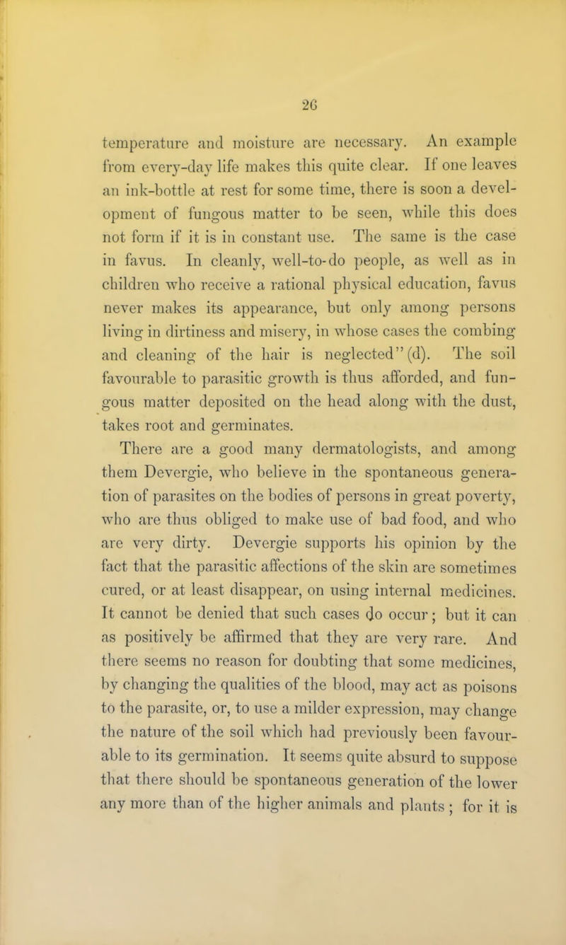 2G temperature and moisture are necessary. An example from every-day life makes this quite clear. It one leaves an ink-bottle at rest for some time, there is soon a devel- opment of fungous matter to be seen, while this does not form if it is in constant use. The same is the case in favus. In cleanly, well-to-do people, as well as in children who receive a rational physical education, favus never makes its appearance, but only among persons living in dirtiness and misery, in whose cases the combing and cleaning of the hair is neglected” (d). The soil favourable to parasitic growth is thus afforded, and fun- gous matter deposited on the head along with the dust, takes root and germinates. There are a good many dermatologists, and among them Devergie, who believe in the spontaneous genera- tion of parasites on the bodies of persons in great poverty, who are thus obliged to make use of bad food, and who are very dirty. Devergie supports his opinion by the fact that the parasitic affections of the skin are sometimes cured, or at least disappear, on using internal medicines. It cannot be denied that such cases do occur; but it can as positively be affirmed that they are very rare. And there seems no reason for doubting that some medicines, by changing the qualities of the blood, may act as poisons to the parasite, or, to use a milder expression, may change the nature of the soil which had previously been favour- able to its germination. It seems quite absurd to suppose that there should be spontaneous generation of the lower any more than of the higher animals and plants ; for it is