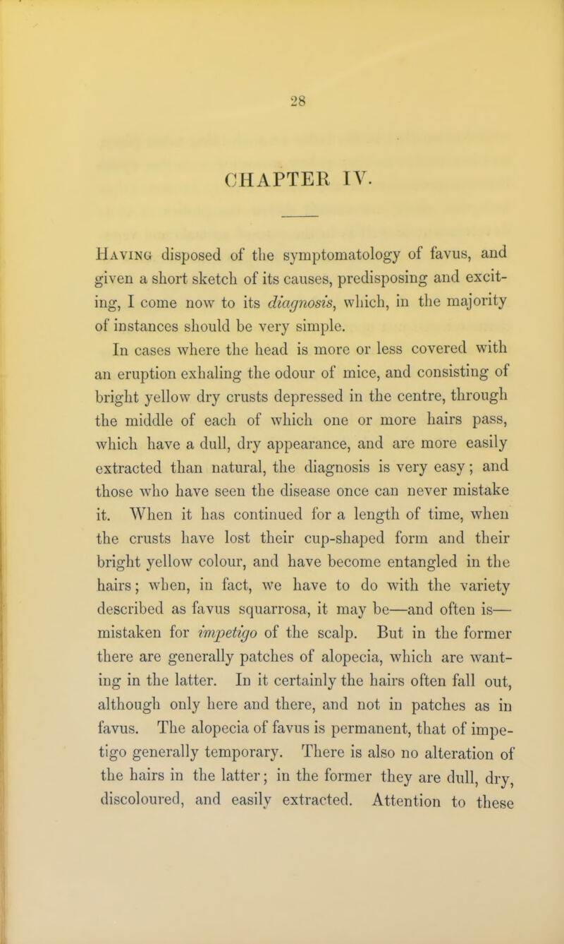 CHAPTER IV. Having disposed of the symptomatology of favus, and given a short sketch of its causes, predisposing and excit- ing, I come now to its diagnosis, which, in the majority of instances should be very simple. In cases where the head is more or less covered with an eruption exhaling the odour of mice, and consisting of bright yellow dry crusts depressed in the centre, through the middle of each of which one or more hairs pass, which have a dull, dry appearance, and are more easily extracted than natural, the diagnosis is very easy; and those who have seen the disease once can never mistake it. When it has continued for a length of time, when the crusts have lost their cup-shaped form and their bright yellow colour, and have become entangled in the hairs; when, in fact, we have to do with the variety described as favus squarrosa, it may be—and often is— mistaken for impetigo of the scalp. But in the former there are generally patches of alopecia, which are want- ing in the latter. In it certainly the hairs often fall out, although only here and there, and not in patches as in favus. The alopecia of favus is permanent, that of impe- tigo generally temporary. There is also no alteration of the hairs in the latter; in the former they are dull, dry, discoloured, and easily extracted. Attention to these