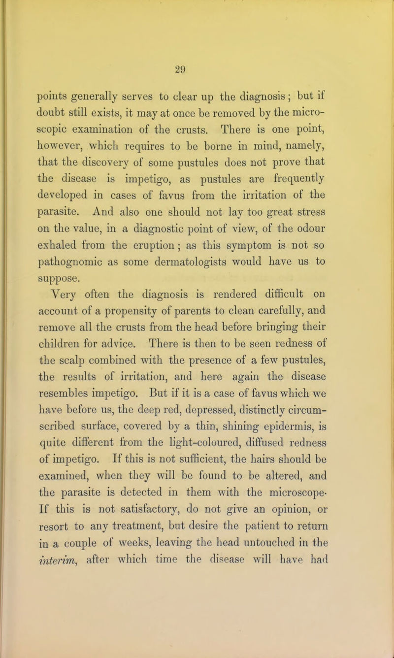 points generally serves to clear up the diagnosis; but if doubt still exists, it may at once be removed by the micro- scopic examination of the crusts. There is one point, however, which requires to be borne in mind, namely, that the discovery of some pustules does not prove that the disease is impetigo, as pustules are frequently developed in cases of favus from the irritation of the parasite. And also one should not lay too great stress on the value, in a diagnostic point of view, of the odour exhaled from the eruption; as this symptom is not so pathognomic as some dermatologists would have us to suppose. Very often the diagnosis is rendered difficult on account of a propensity of parents to clean carefully, and remove all the crusts from the head before bringing their children for advice. There is then to be seen redness of the scalp combined with the presence of a few pustules, the results of irritation, and here again the disease resembles impetigo. But if it is a case of favus which we have before us, the deep red, depressed, distinctly circum- scribed surface, covered by a thin, shining epidermis, is quite different from the light-coloured, diffused redness of impetigo. If this is not sufficient, the hairs should be examined, when they will be found to be altered, and the parasite is detected in them with the microscope- If this is not satisfactory, do not give an opinion, or resort to any treatment, but desire the patient to return in a couple of weeks, leaving the head untouched in the interim, after which time the disease will have had