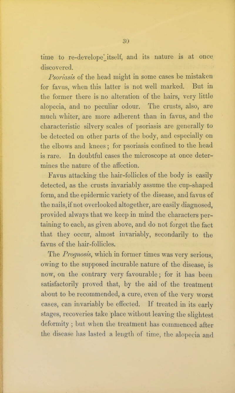 3U time to re-develope ^itself, and its nature is at once discovered. Psoriasis of the head might in some cases be mistaken for favus, when this latter is not well marked. But in the former there is no alteration of the hairs, very little alopecia, and no peculiar odour. The crusts, also, are much whiter, are more adherent than in favus, and the characteristic silvery scales of psoriasis are generally to be detected on other parts of the body, and especially on the elbows and knees; for psoriasis confined to the head is rare. In doubtful cases the microscope at once deter- mines the nature of the affection. Favus attacking the hair-follicles of the body is easily detected, as the crusts invariably assume the cup-shaped form, and the epidermic variety of the disease, and favus of the nails, if not overlooked altogether, are easily diagnosed, provided always that we keep in mind the characters per- taining to each, as given above, and do not forget the fact that they occur, almost invariably, secondarily to the favus of the hair-follicles. The Prognosis, which in former times was very serious, owing to the supposed incurable nature of the disease, is now, on the contrary very favourable; for it has been satisfactorily proved that, by the aid of the treatment about to be recommended, a cure, even of the very worst cases, can invariably be effected. If treated in its early stages, recoveries take place without leaving the slightest deformity ; but when the treatment has commenced after the disease has lasted a length of time, the alopecia and