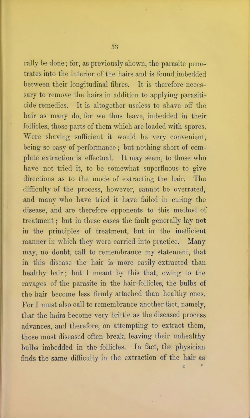 3.‘3 rally be done; for, as previously shown, the parasite pene- trates into the interior of the hairs and is found imbedded between their longitudinal fibres. It is therefore neces- sary to remove the hairs in addition to applying parasiti- cide remedies. It is altogether useless to shave off the hair as many do, for we thus leave, imbedded in their follicles, those parts of them which are loaded with spores. Were shaving sufficient it would be very convenient, being so easy of performance ; but nothing short of com- plete extraction is effectual. It may seem, to those who have not tried it, to be somewhat superfluous to give directions as to the mode of extracting the hair. The difficulty of the process, however, cannot be overrated, and many who have tried it have failed in curing the disease, and are therefore opponents to this method of treatment; but in these cases the fault generally lay not in the principles of treatment, but in the inefficient manner in which they were carried into practice. Many may, no doubt, call to remembrance my statement, that in this disease the hair is more easily extracted than healthy hair; but I meant by this that, owing to the ravages of the parasite in the hair-follicles, the bulbs of the hair become less firmly attached than healthy ones. For I must also call to remembrance another fact, namely, that the hairs become very brittle as the diseased process advances, and therefore, on attempting to extract them, those most diseased often break, leaving their unhealthy bulbs imbedded in the follicles. In fact, the physician finds the same difficulty in the extraction of the hair as