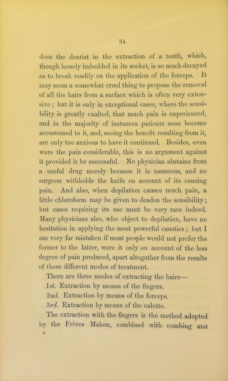 does the dentist in the extraction of a tooth, which, though loosely imbedded in its socket, is so much decayed as to break readily on the application of the forceps. It may seem a somewhat cruel thing to propose the removal of all the hairs from a surface which is often very exten- sive ; but it is only in exceptional cases, where the sensi- bility is greatly exalted, that much pain is experienced, and in the majority of instances patients soon become accustomed to it, and, seeing the benefit resulting from it, are only too anxious to have it continued. Besides, even were the pain considerable, this is no argument against it provided it be successful. No physician abstains from a useful drug merely because it is nauseous, and no surgeon withholds the knife on account of its causing pain. And also, when depilation causes much pain, a little chloroform may be given to deaden the sensibility; but cases requiring its use must be very rare indeed. Many physicians also, who object to depilation, have no hesitation in applying the most powerful caustics ; but I am very far mistaken if most people would not prefer the former to the latter, were it only on account of the less degree of pain produced, apart altogether from the results of these different modes of treatment. There are three modes of extracting the hairs— 1st. Extraction by means of the fingers. 2nd. Extraction by means of the forceps. 3rd. Extraction by means of the calotte. The extraction with the fingers is the method adopted by the Frbres Mahon, combined with combing and