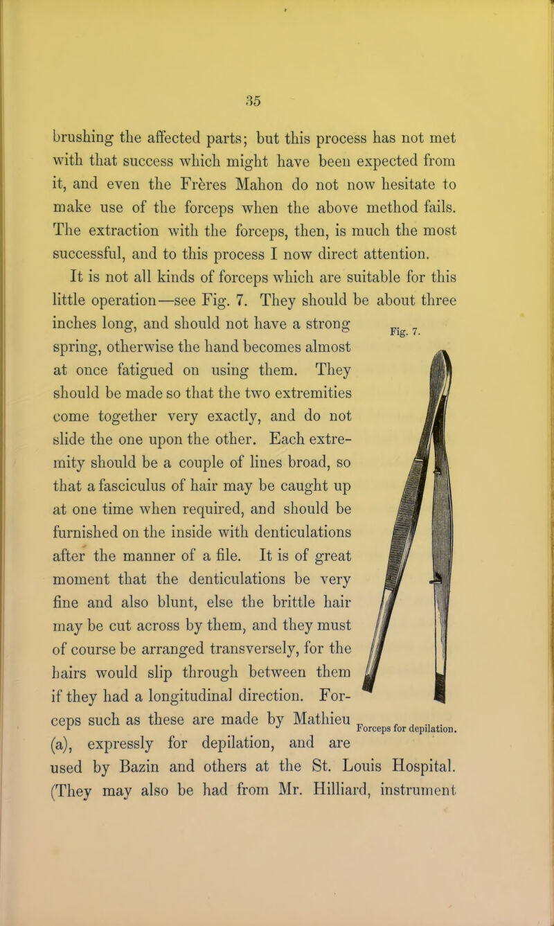 brushing the affected parts; but this process has not met with that success which might have beeu expected from it, and even the Frbres Mahon do not now hesitate to make use of the forceps when the above method fails. The extraction with the forceps, then, is much the most successful, and to this process I now direct attention. It is not all kinds of forceps which are suitable for this little operation—see Fig. 7. They should be about three inches long, and should not have a strong spring, otherwise the hand becomes almost at once fatigued on using them. They should be made so that the two extremities come together very exactly, and do not slide the one upon the other. Each extre- mity should be a couple of lines broad, so that a fasciculus of hair may be caught up at one time when required, and should be furnished on the inside with denticulations after the manner of a file. It is of great moment that the denticulations be very fine and also blunt, else the brittle hair may be cut across by them, and they must of course be arranged transversely, for the hairs would slip through between them if they had a longitudinal direction. For- ceps such as these are made by Mathieu _ , J . r I'orceps for depilation. (a), expressly for depilation, and are used by Bazin and others at the St. Louis Hospital. (They may also be had from Mr. Hilliard, instrument
