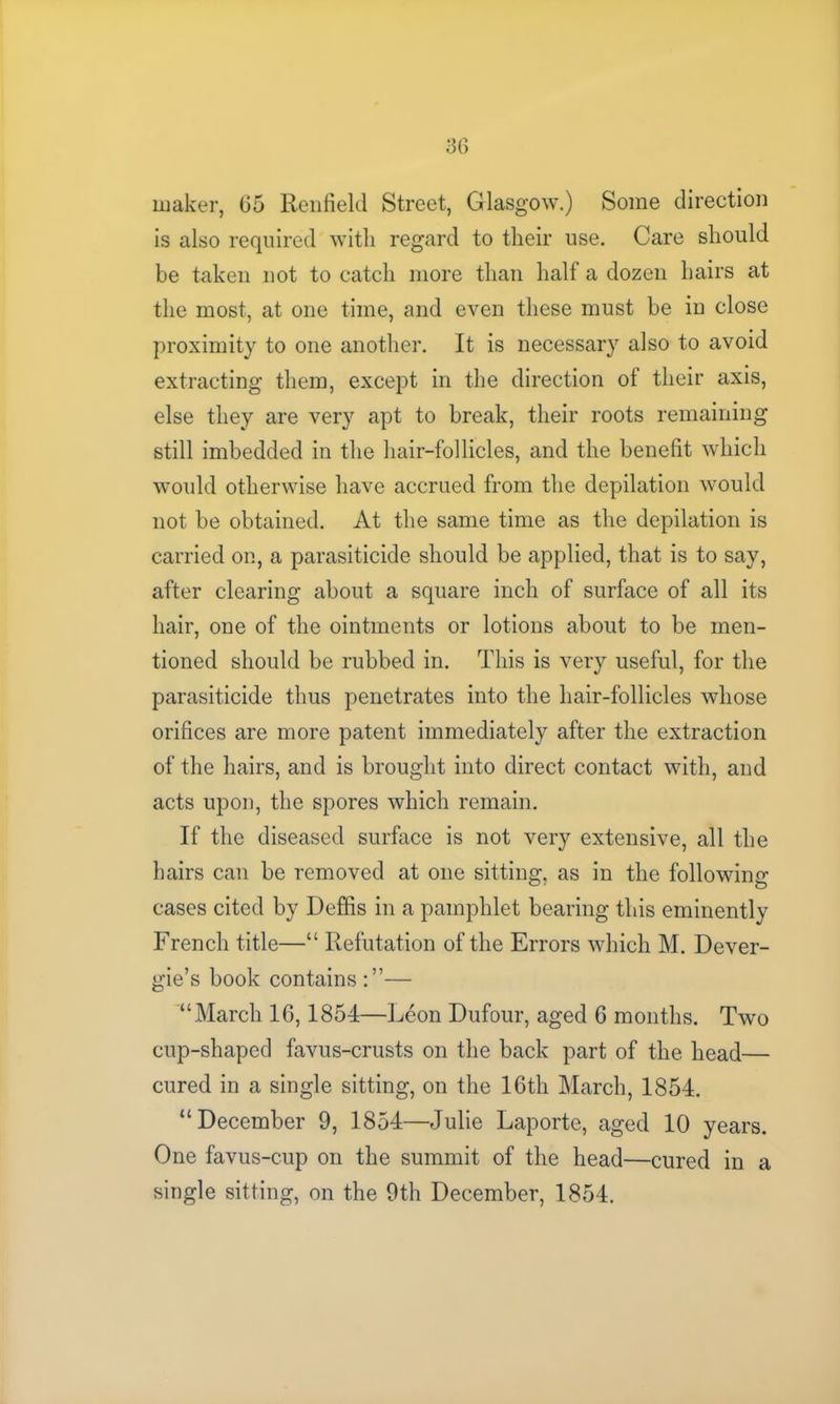 maker, 65 Renfield Street, Glasgow.) Some direction is also required with regard to their use. Care should be taken not to catch more than half a dozen hairs at the most, at one time, and even these must be in close proximity to one another. It is necessary also to avoid extracting them, except in the direction of their axis, else they are very apt to break, their roots remaining still imbedded in the hair-follicles, and the benefit which would otherwise have accrued from the depilation would not be obtained. At the same time as the depilation is carried on, a parasiticide should be applied, that is to say, after clearing about a square inch of surface of all its hair, one of the ointments or lotions about to be men- tioned should be rubbed in. This is very useful, for the parasiticide thus penetrates into the hair-follicles whose orifices are more patent immediately after the extraction of the hairs, and is brought into direct contact with, and acts upon, the spores which remain. If the diseased surface is not very extensive, all the hairs can be removed at one sitting, as in the following cases cited by Deffis in a pamphlet bearing this eminently French title—“ Refutation of the Errors which M. Dever- gie’s book contains — “March 16,1854—Leon Dufour, aged 6 months. Two cup-shaped favus-crusts on the back part of the head— cured in a single sitting, on the 16th March, 1854. “December 9, 1854—Julie Laporte, aged 10 years. One favus-cup on the summit of the head—cured in a single sitting, on the 9th December, 1854.