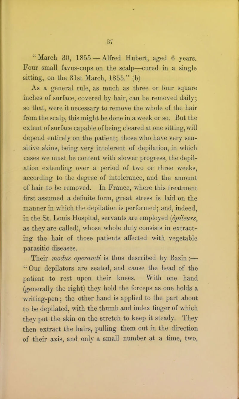 9 r* O i “March 30, 1855 — Alfred Hubert, aged 6 years. Four small favus-cups on the scalp—cured in a single sitting, on the 31st March, 1855.” (b) As a general rule, as much as three or four square inches of surface, covered by hair, can be removed daily; so that, were it necessary to remove the whole of the hair from the scalp, this might be done in a week or so. But the extent of surface capable of being cleared at one sitting, will depend entirely on the patient; those who have very sen- sitive skins, being very intolerent of depilation, in which cases we must be content with slower progress, the depil- ation extending over a period of two or three weeks, according to the degree of intolerance, and the amount of hair to be removed. In France, where this treatment first assumed a definite form, great stress is laid on the manner in which the depilation is performed; and, indeed, in the St. Louis Hospital, servants are employed (epileurs, as they are called), whose whole duty consists in extract- ing the hair of those patients affected with vegetable parasitic diseases. Their modus operandi is thus described by Bazin:— “ Our depilators are seated, and cause the head of the patient to rest upon their knees. With one hand (generally the right) they hold the forceps as one holds a writing-pen; the other hand is applied to the part about to be depilated, with the thumb and index finger of which they put the skin on the stretch to keep it steady. They then extract the hairs, pulling them out in the direction of their axis, and only a small number at a time, two,