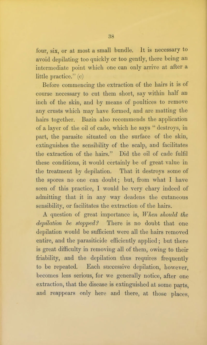 four, six, or at most a small bundle. It is necessary to avoid depilating too quickly or too gently, there being an intermediate point which one can only arrive at after a little practice.” (c) Before commencing the extraction of the hairs it is ol course necessary to cut them short, say within half an inch of the skin, and by means of poultices to remove any crusts which may have formed, and are matting the hairs together. Bazin also recommends the application of a layer of the oil of cade, which he says “ destroys, in part, the parasite situated on the surface of the skin, extinguishes the sensibility of the scalp, and facilitates the extraction of the hairs.” Did the oil of cade fulfil these conditions, it would certainly be of great value in the treatment by depilation. That it destroys some of the spores no one can doubt; but, from what I have seen of this practice, I would be very chary indeed of admitting that it in any way deadens the cutaneous sensibility, or facilitates the extraction of the hairs. A question of great importance is, When should the depilation he stopped? There is no doubt that one depilation would be sufficient were all the hairs removed entire, and the parasiticide efficiently applied; but there is great difficulty in removing all of them, owing to their friability, and the depilation thus requires frequently to be repeated. Each successive depilation, however, becomes less serious, for we generally notice, after one extraction, that the disease is extinguished at some parts, and reappears only here and there, at those places,