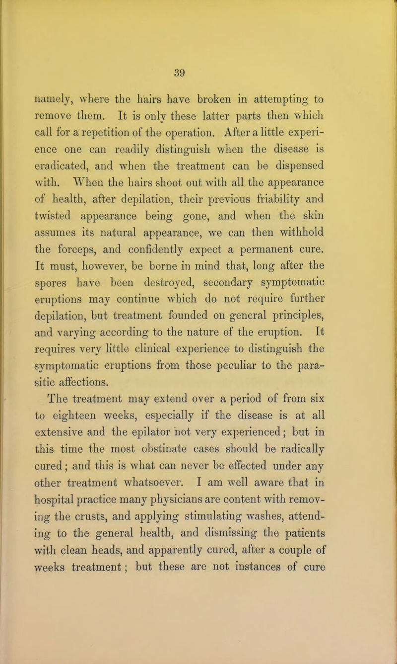 namely, where the hairs have broken in attempting to remove them. It is only these latter parts then which call for a repetition of the operation. After a little experi- ence one can readily distinguish when the disease is eradicated, and when the treatment can be dispensed with. When the hairs shoot out with all the appearance of health, after depilation, their previous friability and twisted appearance being gone, and when the skin assumes its natural appearance, we can then withhold the forceps, and confidently expect a permanent cure. It must, however, be borne in mind that, long after the spores have been destroyed, secondary symptomatic eruptions may continue which do not require further depilation, but treatment founded on general principles, and varying according to the nature of the eruption. It requires very little clinical experience to distinguish the symptomatic eruptions from those peculiar to the para- sitic affections. The treatment may extend over a period of from six to eighteen weeks, especially if the disease is at all extensive and the epilator not very experienced; but in this time the most obstinate cases should be radically cured; and this is what can never be effected under any other treatment whatsoever. I am well aware that in hospital practice many physicians are content with remov- ing the crusts, and applying stimulating washes, attend- ing to the general health, and dismissing the patients with clean heads, and apparently cured, after a couple of weeks treatment; but these are not instances of cure