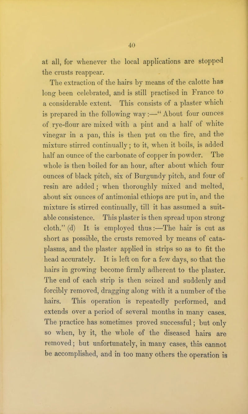 at all, for whenever the local applications are stopped the crusts reappear. The extraction of the hairs by means of the calotte has long been celebrated, and is still practised in France to a considerable extent. This consists of a plaster which is prepared in the following way :—“ About four ounces of rye-flour are mixed with a pint and a half of white vinegar in a pan, this is then put on the fire, and the mixture stirred continually; to it, when it boils, is added half an ounce of the carbonate of copper in powder. The whole is then boiled for an hour, after about which four ounces of black pitch, six of Burgundy pitch, and four of resin are added ; when thoroughly mixed and melted, about six ounces of antimonial ethiops are put in, and the mixture is stirred continually, till it has assumed a suit- able consistence. This plaster is then spread upon strong cloth.” (d) It is employed thus:—The hair is cut as short as possible, the crusts removed by means of cata- plasms, and the plaster applied in strips so as to fit the head accurately. It is left on for a few days, so that the hairs in growing become firmly adherent to the plaster. The end of each strip is then seized and suddenly and forcibly removed, dragging along with it a number of the hairs. This operation is repeatedly performed, and extends over a period of several months in many cases. The practice has sometimes proved successful; but only so when, by it, the whole of the diseased hairs are removed; but unfortunately, in many cases, this cannot be accomplished, and in too many others the operation is