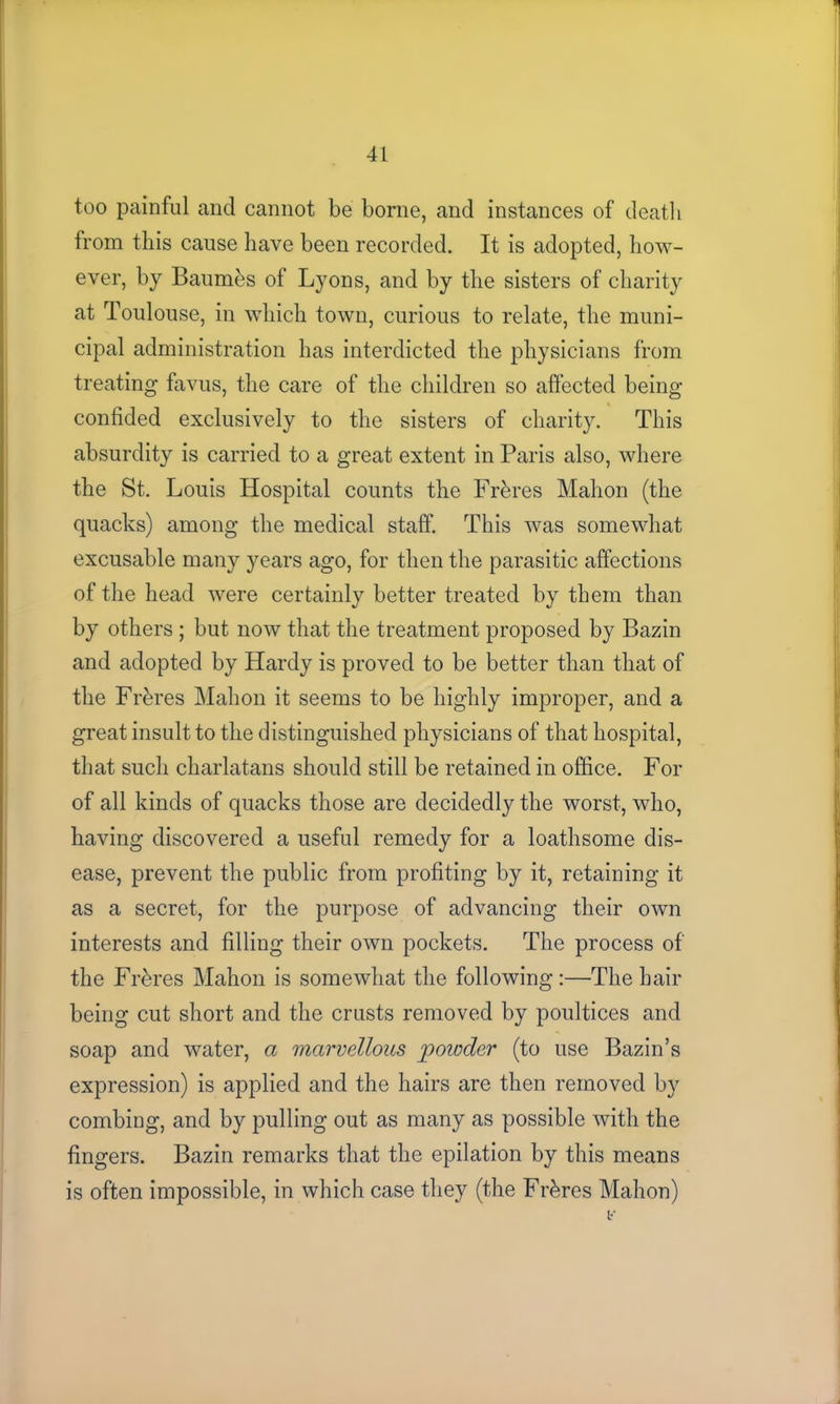 too painful and cannot be borne, and instances of deatli from this cause have been recorded. It is adopted, how- ever, by Baumbs of Lyons, and by the sisters of charity at Toulouse, in which town, curious to relate, the muni- cipal administration has interdicted the physicians from treating favus, the care of the children so affected being confided exclusively to the sisters of charity. This absurdity is carried to a great extent in Paris also, where the St. Louis Hospital counts the Frbres Mahon (the quacks) among the medical staff. This was somewhat excusable many years ago, for then the parasitic affections of the head were certainly better treated by them than by others ; but now that the treatment proposed by Bazin and adopted by Hardy is proved to be better than that of the Frbres Mahon it seems to be highly improper, and a great insult to the distinguished physicians of that hospital, that such charlatans should still be retained in office. For of all kinds of quacks those are decidedly the worst, who, having discovered a useful remedy for a loathsome dis- ease, prevent the public from profiting by it, retaining it as a secret, for the purpose of advancing their own interests and filling their own pockets. The process of the Frbres Mahon is somewhat the following:—The hair being cut short and the crusts removed by poultices and soap and water, a marvellous poioder (to use Bazin’s expression) is applied and the hairs are then removed by combing, and by pulling out as many as possible with the fingers. Bazin remarks that the epilation by this means is often impossible, in which case they (the Frbres Mahon)