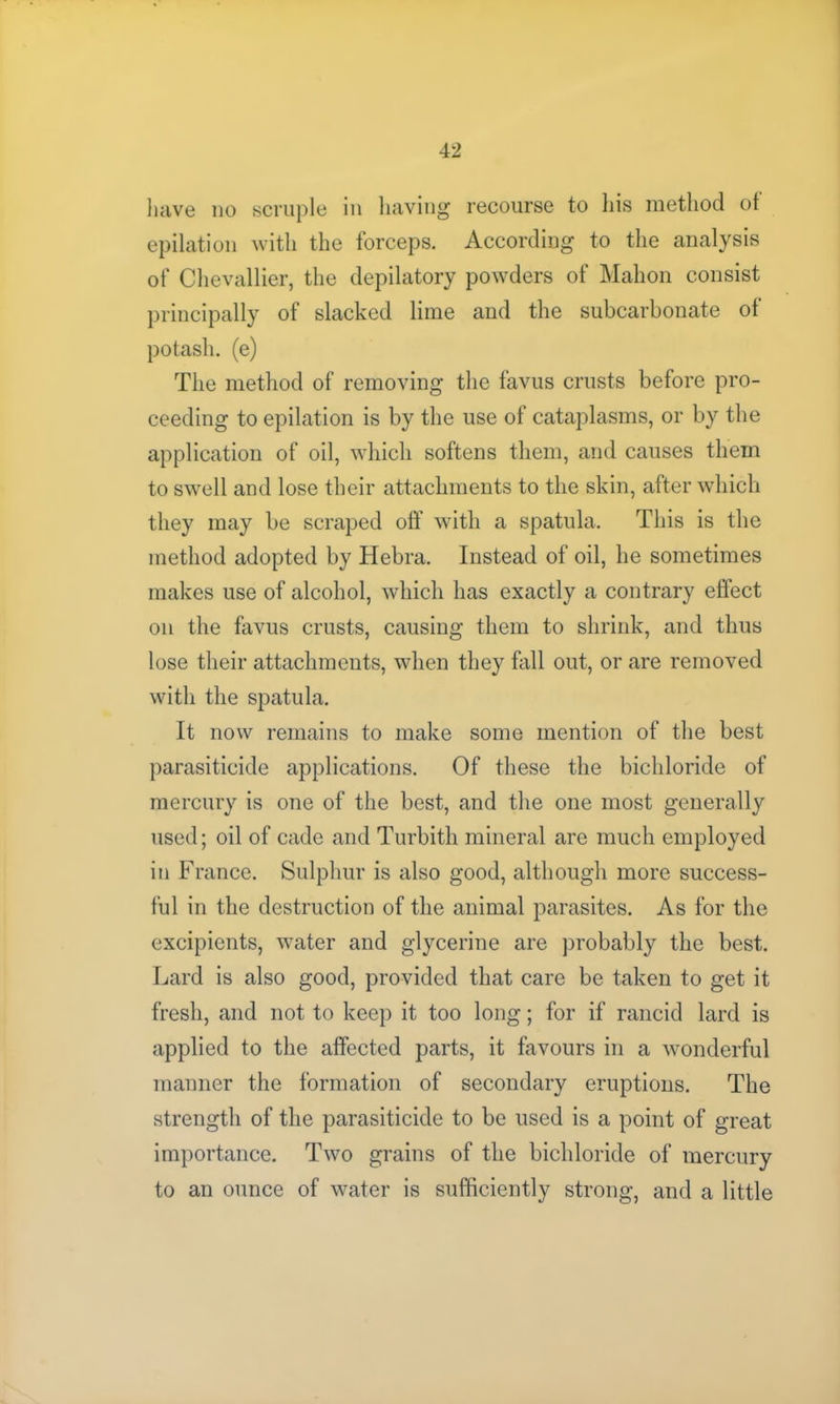 have no scruple in having recourse to his method ot epilation with the forceps. According to the analysis of Chevallier, the depilatory powders of Mahon consist principally of slacked lime and the subcarbonate of potash, (e) The method of removing the favus crusts before pro- ceeding to epilation is by the use of cataplasms, or by the application of oil, which softens them, and causes them to swell and lose their attachments to the skin, after which they may be scraped off with a spatula. This is the method adopted by Hebra. Instead of oil, he sometimes makes use of alcohol, which has exactly a contrary effect on the favus crusts, causing them to shrink, and thus lose their attachments, when they fall out, or are removed with the spatula. It now remains to make some mention of the best parasiticide applications. Of these the bichloride of mercury is one of the best, and the one most generally used; oil of cade and Turbith mineral are much employed in France. Sulphur is also good, although more success- ful in the destruction of the animal parasites. As for the excipients, water and glycerine are probably the best. Lard is also good, provided that care be taken to get it fresh, and not to keep it too long; for if rancid lard is applied to the affected parts, it favours in a wonderful manner the formation of secondary eruptions. The strength of the parasiticide to be used is a point of great importance. Two grains of the bichloride of mercury to an ounce of water is sufficiently strong, and a little