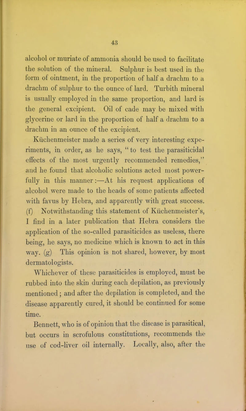 alcohol or muriate of ammonia should be used to facilitate the solution of the mineral. Sulphur is best used in the form ot ointment, in the proportion of half a drachm to a drachm of sulphur to the ounce of lard. Turbith mineral is usually employed in the same proportion, and lard is the general excipient. Oil of cade may be mixed with glycerine or lard in the proportion of half a drachm to a drachm in an ounce of the excipient. Kuchenmeister made a series of very interesting expe- riments, in order, as he says, “ to test the parasiticidal effects of the most urgently recommended remedies,’’ and he found that alcoholic solutions acted most power- fully in this manner:—At his request applications of alcohol were made to the heads of some patients affected with favus by Hebra, and apparently with great success, (f) Notwithstanding this statement of Kiichenmeister’s, I find in a later publication that Hebra considers the application of the so-called parasiticides as useless, there being, he says, no medicine which is known to act in this way. (g) This opinion is not shared, however, by most dermatologists. Whichever of these parasiticides is employed, must be rubbed into the skin during each depilation, as previously mentioned; and after the depilation is completed, and the disease apparently cured, it should be continued for some time. Bennett, who is of opinion that the disease is parasitical, but occurs in scrofulous constitutions, recommends the use of cod-liver oil internally. Locally, also, after the