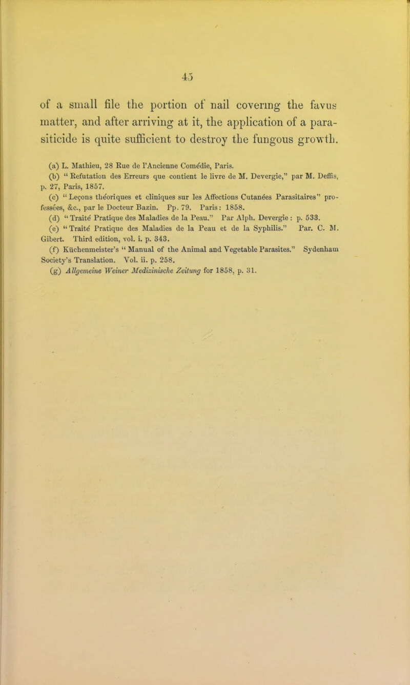 of a small file the portion of nail covering the favus matter, and after arriving at it, the application of a para- siticide is quite sufficient to destroy the fungous growth. (a) L. Mathieu, 28 Rue de l’Ancienne Comedie, Paris. (b) “ Refutation des Err cur 3 que contient le livre de M. Devergie,” par M. Deffis, p. 27, Paris, 1857. (c) “Leijons tli^oriques et cliniques sur les Affections Cutandes Parasitaires” pro- fessees, &c., par le Docteur Bazin. Pp. 79. Paris: 1858. (d) “ Traite Pratique des Maladies de la Peau.” Par Alph. Devergie : p.533. (e) “Traite Pratique des Maladies de la Peau et de la Syphilis.” Par. C. M. Gibert. Third edition, vol. i. p. 343. (f) Kuchenmeister’s “ Manual of the Animal and Vegetable Parasites.” Sydenham Society’s Translation. Vol. ii. p. 258. (g) A llgemeine Weiner Medizinische Zeitung for 1858, p. 31.