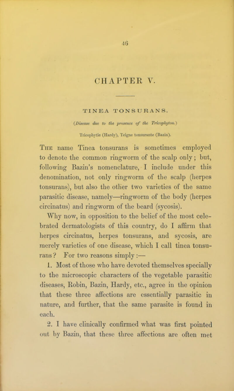 CHAPTER V. TINEA TONSURANS. (Disease due to the pi'esence of the Tricophyton.) Tricophytie (Hardy), Teigne tonsurante (Bazin). The name Tinea tonsurans is sometimes employed to denote the common ringworm of the scalp only; but, following Bazin’s nomenclature, I include under this denomination, not only ringworm of the scalp (herpes tonsurans), but also the other two varieties of the same parasitic disease, namely—ringworm of the body (herpes circinatus) and ringworm of the beard (sycosis). Why now, in opposition to the belief of the most cele- brated dermatologists of this country, do I affirm that herpes circinatus, herpes tonsurans, and sycosis, are merely varieties of one disease, which I call tinea tonsu- rans? For two reasons simply :— 1. Most of those who have devoted themselves specially to the microscopic characters of the vegetable parasitic diseases, Robin, Bazin, Hardy, etc., agree in the opinion that these three affections are essentially parasitic in nature, and further, that the same parasite is found in each. 2. I have clinically confirmed what was first pointed out by Bazin, that these three affections are often met