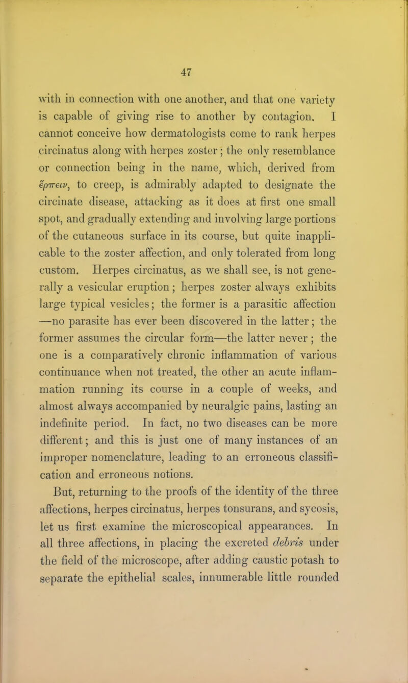 with in connection with one another, and that one variety is capable of giving rise to another by contagion. I cannot conceive how dermatologists come to rank herpes circinatus along with herpes zoster; the only resemblance or connection being in the name, which, derived from epneLv, to creep, is admirably adapted to designate the circinate disease, attacking as it does at first one small spot, and gradually extending and involving large portions of the cutaneous surface in its course, but quite inappli- cable to the zoster affection, and only tolerated from long custom. Herpes circinatus, as we shall see, is not gene- rally a vesicular eruption; herpes zoster always exhibits large typical vesicles; the former is a parasitic affection —no parasite has ever been discovered in the latter; the former assumes the circular form—the latter never ; the one is a comparatively chronic inflammation of various continuance when not treated, the other an acute inflam- mation running its course in a couple of weeks, and almost always accompanied by neuralgic pains, lasting an indefinite period. In fact, no two diseases can be more different; and this is just one of many instances of an improper nomenclature, leading to an erroneous classifi- cation and erroneous notions. But, returning to the proofs of the identity of the three affections, herpes circinatus, herpes tonsurans, and sycosis, let us first examine the microscopical appearances. In all three affections, in placing the excreted debris under the field of the microscope, after adding caustic potash to separate the epithelial scales, innumerable little rounded