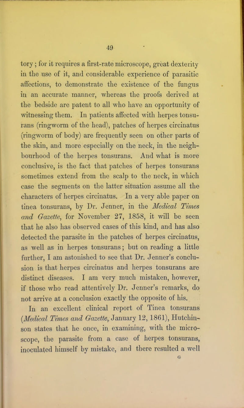 tory; for it requires a first-rate microscope, great dexterity in the use of it, and considerable experience of parasitic affections, to demonstrate the existence of the fungus in an accurate manner, whereas the proofs derived at the bedside are patent to all who have an opportunity of witnessing them. In patients affected with herpes tonsu- rans (ringworm of the head), patches of herpes circinatus (ringworm of body) are frequently seen on other parts of the skin, and more especially on the neck, in the neigh- bourhood of the herpes tonsurans. And what is more conclusive, is the fact that patches of herpes tonsurans sometimes extend from the scalp to the neck, in which case the segments on the latter situation assume all the characters of herpes circinatus. In a very able paper on tinea tonsurans, by Dr. Jenner, in the Medical Times and Gazette, for November 27, 1858, it will be seen that he also has observed cases of this kind, and has also detected the parasite in the patches of herpes circinatus, as well as in herpes tonsurans; but on reading a little further, I am astonished to see that Dr. Jenner’s conclu- sion is that herpes circinatus and herpes tonsurans are distinct diseases. I am very much mistaken, however, if those who read attentively Dr. Jenner’s remarks, do not arrive at a conclusion exactly the opposite of his. In an excellent clinical report of Tinea tonsurans (.Medical Times and Gazette, January 12, 1861), Hutchin- son states that he once, in examining, with the micro- scope, the parasite from a case of herpes tonsurans, inoculated himself by mistake, and there resulted a well G