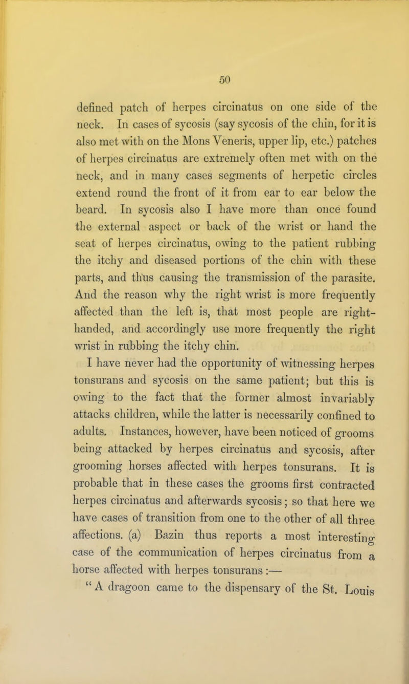 defined patch of herpes circinatus on one side of the neck. In cases of sycosis (say sycosis of the chin, for it is also met with on the Mons Veneris, upper lip, etc.) patches of herpes circinatus are extremely often met with on the neck, and in many cases segments of herpetic circles extend round the front of it from ear to ear below the beard. In sycosis also I have more than once found the external aspect or back of the wrist or hand the seat of herpes circinatus, owing to the patient rubbing the itchy and diseased portions of the chin with these parts, and thus causing the transmission of the parasite. And the reason why the right wrist is more frequently affected than the left is, that most people are right- handed, and accordingly use more frequently the right wrist in rubbing the itchy chin. I have never had the opportunity of witnessing herpes tonsurans and sycosis on the same patient; but this is owing to the fact that the former almost invariably attacks children, while the latter is necessarily confined to adults. Instances, however, have been noticed of grooms being attacked by herpes circinatus and sycosis, after grooming horses affected with herpes tonsurans. It is probable that in these cases the grooms first contracted herpes circinatus and afterwards sycosis; so that here we have cases of transition from one to the other of all three affections, (a) Bazin thus reports a most interesting case of the communication of herpes circinatus from a horse affected with herpes tonsurans :— “ A dragoon came to the dispensary of the St. Louis
