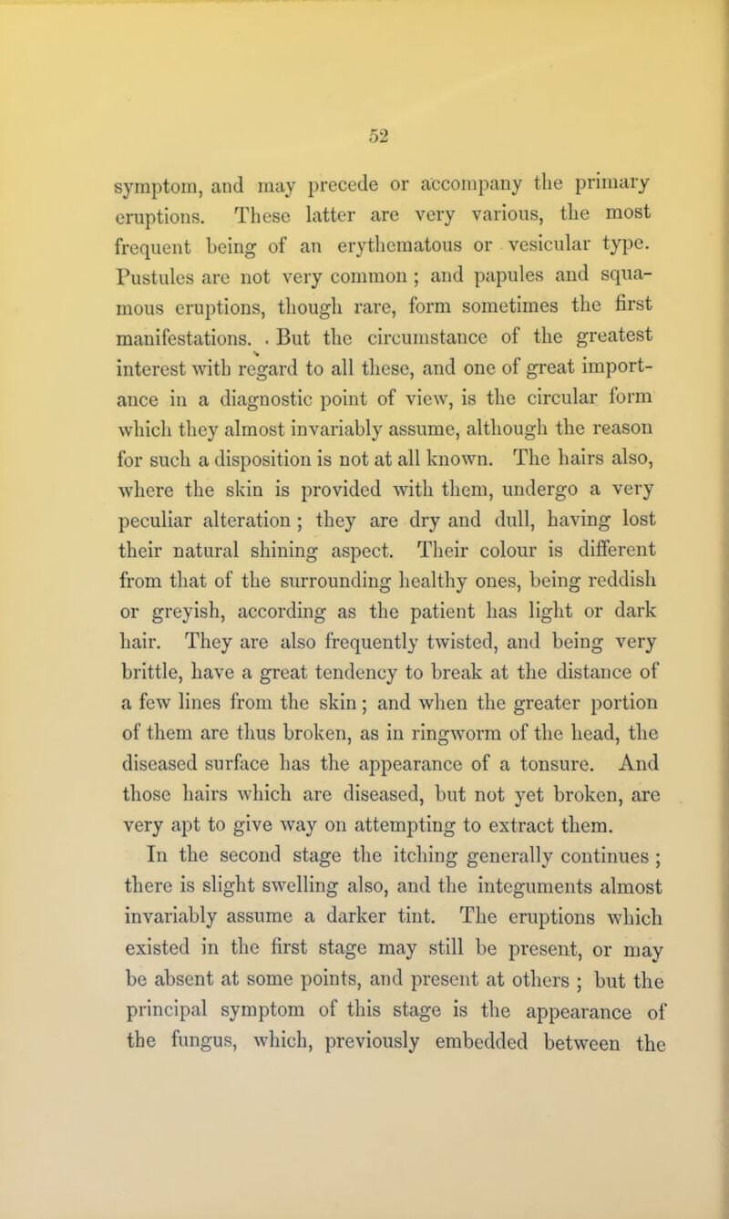 symptom, and may precede or accompany the primary eruptions. These latter are very various, the most frequent being of an erythematous or vesicular type. Pustules are not very common ; and papules and squa- mous eruptions, though rare, form sometimes the first manifestations. . But the circumstance of the greatest interest with regard to all these, and one of great import- ance in a diagnostic point of view, is the circular form which they almost invariably assume, although the reason for such a disposition is not at all known. The hairs also, where the skin is provided with them, undergo a very peculiar alteration ; they are dry and dull, having lost their natural shining aspect. Their colour is different from that of the surrounding healthy ones, being reddish or greyish, according as the patient has light or dark hair. They are also frequently twisted, and being very brittle, have a great tendency to break at the distance of a few lines from the skin; and when the greater portion of them are thus broken, as in ringworm of the head, the diseased surface has the appearance of a tonsure. And those hairs which are diseased, but not yet broken, are very apt to give way on attempting to extract them. In the second stage the itching generally continues ; there is slight swelling also, and the integuments almost invariably assume a darker tint. The eruptions which existed in the first stage may still be present, or may be absent at some points, and present at others ; but the principal symptom of this stage is the appearance of the fungus, which, previously embedded between the