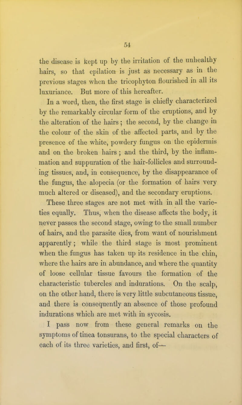 the disease is kept up by the irritation of the unhealthy hairs, so that epilation is just as necessary as in the previous stages when the tricophyton flourished in all its luxuriance. But more of this hereafter. In a word, then, the first stage is chiefly characterized by the remarkably circular form of the eruptions, and by the alteration of the hairs; the second, by the change in the colour of the skin of the affected parts, and by the presence of the white, powdery fungus on the epidermis and on the broken hairs ; and the third, by the inflam- mation and suppuration of the hair-follicles and surround- ing tissues, and, in consequence, by the disappearance of the fungus, the alopecia (or the formation of hairs very much altered or diseased), and the secondary eruptions. These three stages are not met with in all the varie- ties equally. Thus, when the disease affects the body, it never passes the second stage, owing to the small number of hairs, and the parasite dies, from want of nourishment apparently ; while the third stage is most prominent when the fungus has taken up its residence in the chin, where the hairs are in abundance, and where the quantity of loose cellular tissue favours the formation of the characteristic tubercles and indurations. On the scalp, on the other hand, there is very little subcutaneous tissue, and there is consequently an absence of those profound indurations which are met with in sycosis. I pass now from these general remarks on the symptoms of tinea tonsurans, to the special characters of each of its three varieties, and first, of—