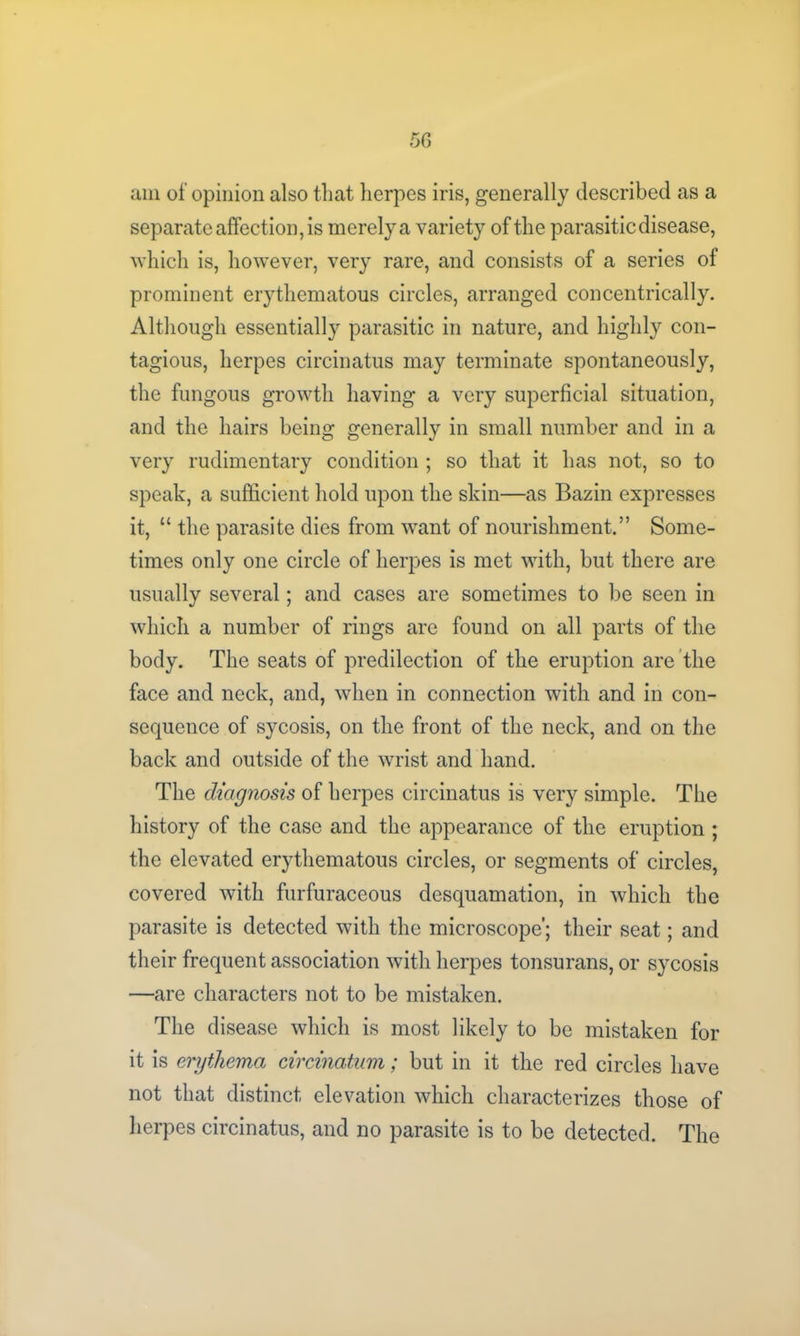 am of opinion also that herpes iris, generally described as a separate affection, is merely a variety of the parasitic disease, which is, however, very rare, and consists of a series of prominent erythematous circles, arranged concentrically. Although essentially parasitic in nature, and highly con- tagious, herpes circinatus may terminate spontaneously, the fungous growth having a very superficial situation, and the hairs being generally in small number and in a very rudimentary condition ; so that it has not, so to speak, a sufficient hold upon the skin—as Bazin expresses it, “ the parasite dies from want of nourishment.” Some- times only one circle of herpes is met with, but there are usually several; and cases are sometimes to be seen in which a number of rings are found on all parts of the body. The seats of predilection of the eruption are the face and neck, and, when in connection with and in con- sequence of sycosis, on the front of the neck, and on the back and outside of the wrist and hand. The diagnosis of herpes circinatus is very simple. The history of the case and the appearance of the eruption ; the elevated erythematous circles, or segments of circles, covered with furfuraceous desquamation, in which the parasite is detected with the microscope’; their seat; and their frequent association with herpes tonsurans, or sycosis —are characters not to be mistaken. The disease which is most likely to be mistaken for it is erythema circinatum; but in it the red circles have not that distinct elevation which characterizes those of herpes circinatus, and no parasite is to be detected. The