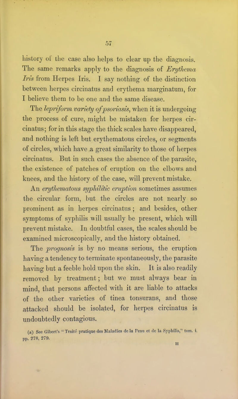 history ol the case also helps to clear up the diagnosis. The same remarks apply to the diagnosis of Erythema Iris from Herpes Iris. I say nothing of the distinction between herpes circinatus and erythema marginatum, for I believe them to be one and the same disease. The lepriform variety of psoriasis, when it is undergoing the process of cure, might be mistaken for herpes cir- cinatus; for in this stage the thick scales have disappeared, and nothing is left but erythematous circles, or segments of circles, which have a great similarity to those of herpes circinatus. But in such cases the absence of the parasite, the existence of patches of eruption on the elbows and knees, and the history of the case, will prevent mistake. An erythematous syphilitic eruption sometimes assumes the circular form, but the circles are not nearly so prominent as in herpes circinatus ; and besides, other symptoms of syphilis will usually be present, which will prevent mistake. In doubtful cases, the scales should be examined microscopically, and the history obtained. The prognosis is by no means serious, the eruption having a tendency to terminate spontaneously, the parasite having but a feeble hold upon the skin. It is also readily removed by treatment; but we must always bear in mind, that persons affected with it are liable to attacks of the other varieties of tinea tonsurans, and those attacked should be isolated, for herpes circinatus is undoubtedly contagious. (a) See Gibert’s “ Traito pratique ties Maladies de la Peau et de la Syphilis,” tom. i. pp. 278, 279. II