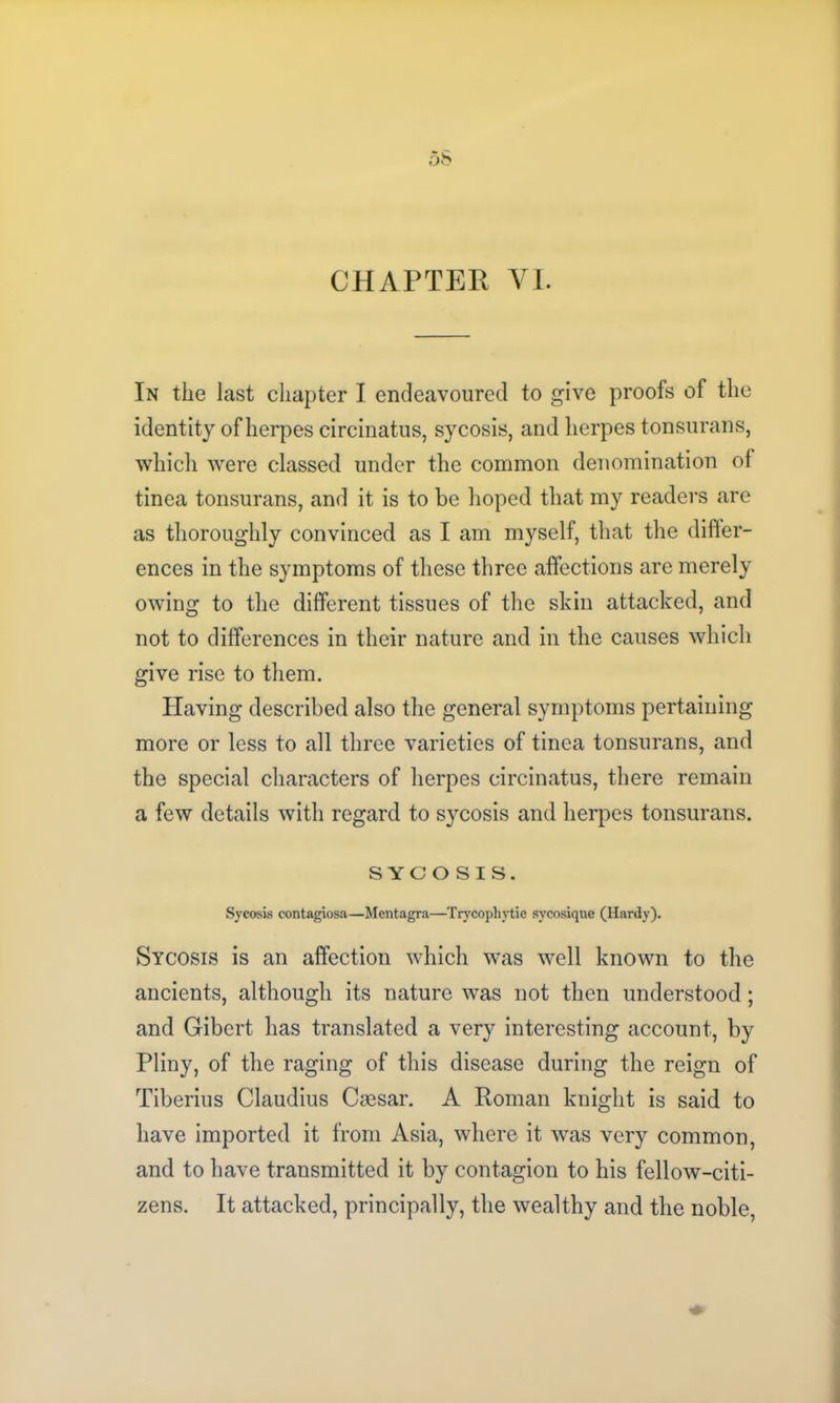 In the last chapter I endeavoured to give proofs of the identity of herpes circinatus, sycosis, and herpes tonsurans, which were classed under the common denomination of tinea tonsurans, and it is to be hoped that my readers are as thoroughly convinced as I am myself, that the differ- ences in the symptoms of these three affections are merely owing to the different tissues of the skin attacked, and not to differences in their nature and in the causes which give rise to them. Having described also the general symptoms pertaining more or less to all three varieties of tinea tonsurans, and the special characters of herpes circinatus, there remain a few details with regard to sycosis and herpes tonsurans. SYCOSIS. Sycosis contagiosa—Mentagra—Trycophytie svcosique (Hardy). Sycosis is an affection which was well known to the ancients, although its nature was not then understood; and Gibert has translated a very interesting account, by Pliny, of the raging of this disease during the reign of Tiberius Claudius Caesar. A Roman knight is said to have imported it from Asia, where it was very common, and to have transmitted it by contagion to his fellow-citi- zens. It attacked, principally, the wealthy and the noble,