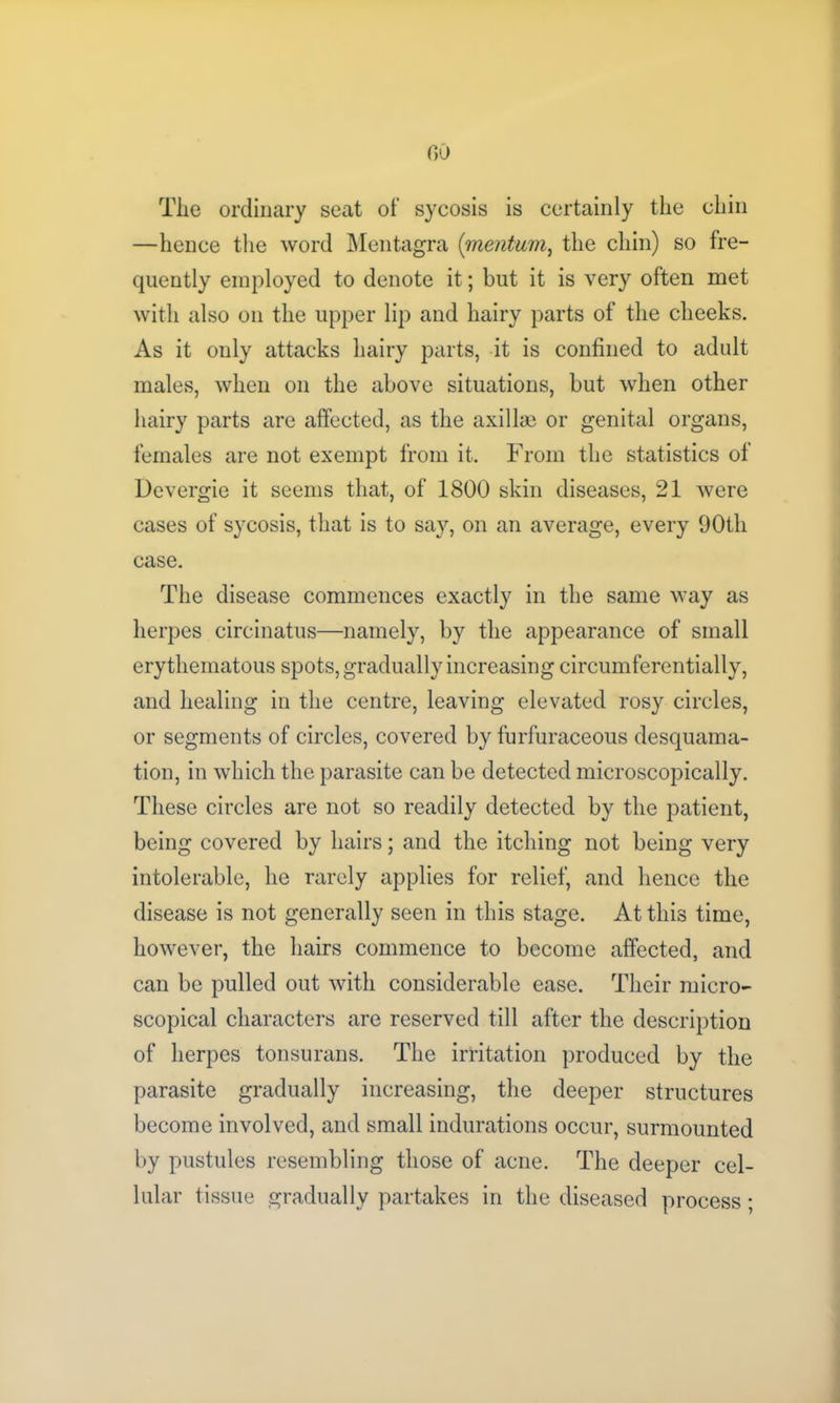 Tlie ordinary seat of sycosis is certainly the chin —hence the word Mentagra (■mentum, the chin) so fre- quently employed to denote it; but it is very often met with also on the upper lip and hairy parts of the cheeks. As it only attacks hairy parts, it is confined to adult males, when on the above situations, but when other hairy parts are affected, as the axilla} or genital organs, females are not exempt from it. From the statistics of Devergie it seems that, of 1800 skin diseases, 21 were cases of sycosis, that is to say, on an average, every 90th case. The disease commences exactly in the same way as herpes circinatus—namely, by the appearance of small erythematous spots, gradually increasing circumferentially, and healing in the centre, leaving elevated rosy circles, or segments of circles, covered by furfuraceous desquama- tion, in which the parasite can be detected microscopically. These circles are not so readily detected by the patient, being covered by hairs; and the itching not being very intolerable, he rarely applies for relief, and hence the disease is not generally seen in this stage. At this time, however, the hairs commence to become affected, and can be pulled out with considerable ease. Their micro- scopical characters are reserved till after the description of herpes tonsurans. The irritation produced by the parasite gradually increasing, the deeper structures become involved, and small indurations occur, surmounted by pustules resembling those of acne. The deeper cel- lular tissue gradually partakes in the diseased process;