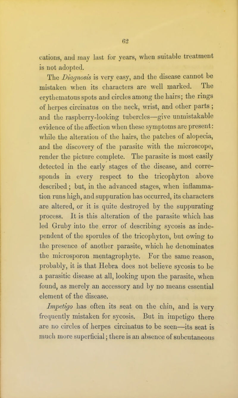 cations, and may last for years, when suitable treatment is not adopted. The Diagnosis is very easy, and the disease cannot be mistaken when its characters are well marked. The erythematous spots and circles among the hairs; the rings of herpes circinatus on the neck, wrist, and other parts ; and the raspberry-looking tubercles—give unmistakable evidence of the affection when these symptoms are present: while the alteration of the hairs, the patches of alopecia, and the discovery of the parasite with the microscope, render the picture complete. The parasite is most easily / detected in the early stages of the disease, and corre- sponds in every respect to the tricophyton above described; but, in the advanced stages, when inflamma- tion runs high, and suppuration has occurred, its characters are altered, or it is quite destroyed by the suppurating process. It is this alteration of the parasite which has led Grub}' into the error of describing sycosis as inde- pendent of the sporules of the tricophyton, but owing to the presence of another parasite, which he denominates the microsporon mentagrophyte. For the same reason, probably, it is that Hebra does not believe sycosis to be a parasitic disease at all, looking upon the parasite, when found, as merely an accessory and by no means essential element of the disease. Impetigo has often its seat on the chin, and is very frequently mistaken for sycosis. But in impetigo there are no circles of herpes circinatus to be seen—its seat is much more superficial; there is an absence of subcutaneous
