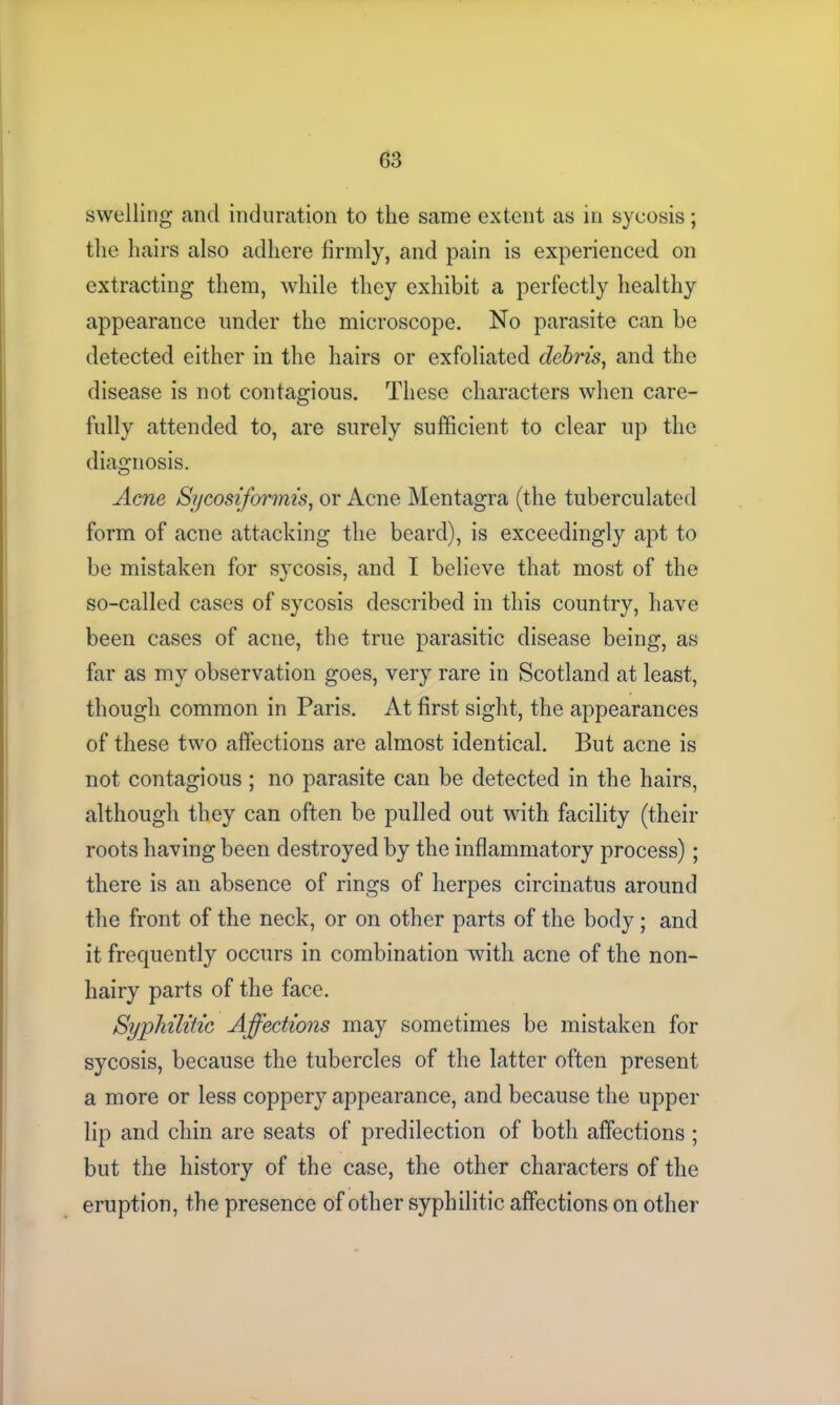 swelling and induration to the same extent as in sycosis; the hairs also adhere firmly, and pain is experienced on extracting them, while they exhibit a perfectly healthy appearance under the microscope. No parasite can be detected either in the hairs or exfoliated debris, and the disease is not contagious. These characters when care- fully attended to, are surely sufficient to clear up the diagnosis. Acne Sycosiformis, or Acne Mentagra (the tuberculated form of acne attacking the beard), is exceedingly apt to be mistaken for sycosis, and I believe that most of the so-called cases of sycosis described in this country, have been cases of acne, the true parasitic disease being, as far as my observation goes, very rare in Scotland at least, though common in Paris. At first sight, the appearances of these two affections are almost identical. But acne is not contagious ; no parasite can be detected in the hairs, although they can often be pulled out with facility (their roots having been destroyed by the inflammatory process); there is an absence of rings of herpes circinatus around the front of the neck, or on other parts of the body; and it frequently occurs in combination with acne of the non- hairy parts of the face. Syphilitic Affections may sometimes be mistaken for sycosis, because the tubercles of the latter often present a more or less coppery appearance, and because the upper lip and chin are seats of predilection of both affections ; but the history of the case, the other characters of the eruption, the presence of other syphilitic affections on other