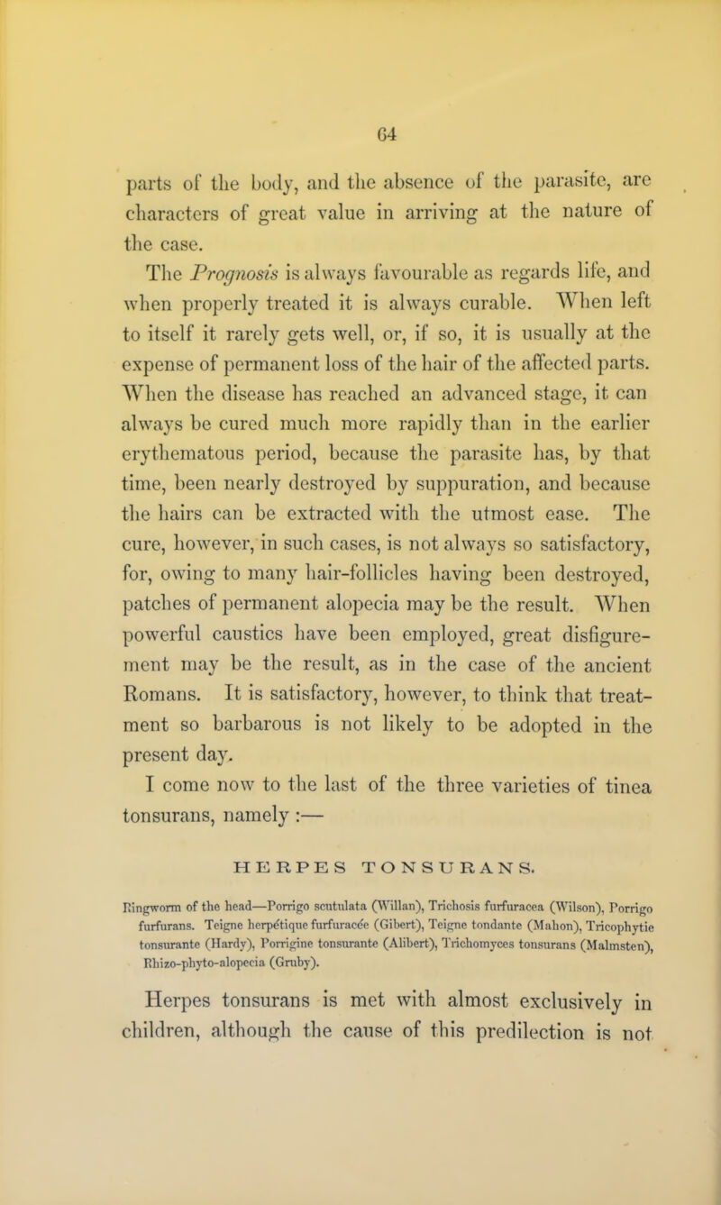 G4 parts of the body, and the absence of the parasite, are characters of great value in arriving at the nature of the case. The Prognosis is always favourable as regards life, and when properly treated it is always curable. When left to itself it rarely gets well, or, if so, it is usually at the expense of permanent loss of the hair of the affected parts. When the disease has reached an advanced stage, it can always be cured much more rapidly than in the earlier erythematous period, because the parasite has, by that time, been nearly destroyed by suppuration, and because the hairs can be extracted with the utmost ease. The cure, however, in such cases, is not always so satisfactory, for, owing to many hair-follicles having been destroyed, patches of permanent alopecia may be the result. When powerful caustics have been employed, great disfigure- ment may be the result, as in the case of the ancient Romans. It is satisfactory, however, to think that treat- ment so barbarous is not likely to be adopted in the present day, I come now to the last of the three varieties of tinea tonsurans, namely :— HERPES TONSURANS. ringworm of the head—Porrigo scutulata (Willan), Trichosis furfuracea (Wilson), Porrigo furfurans. Teigne herpdtiquo furfuracee (Gibert), Teigne tondante (Mahon), Tricophytie tonsurante (Hardy), Porrigine tonsurante (Alibert), Trichomyces tonsurans (Malmsten), P.hizo-phyto-alopceia (Gruby). Herpes tonsurans is met with almost exclusively in children, although the cause of this predilection is not