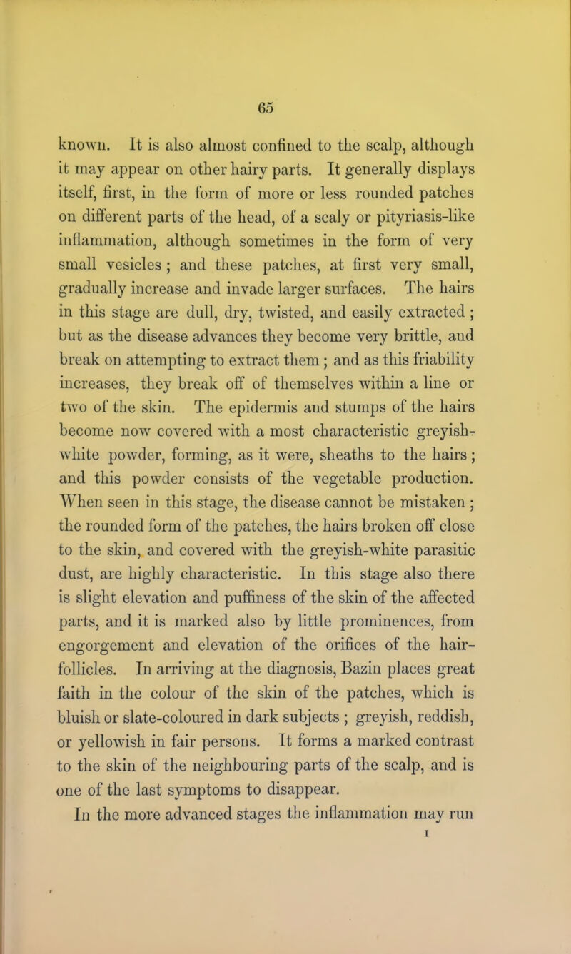 known. It is also almost confined to the scalp, although it may appear on other hairy parts. It generally displays itself, first, in the form of more or less rounded patches on different parts of the head, of a scaly or pityriasis-like inflammation, although sometimes in the form of very small vesicles ; and these patches, at first very small, gradually increase and invade larger surfaces. The hairs in this stage are dull, dry, twisted, and easily extracted; but as the disease advances they become very brittle, and break on attempting to extract them; and as this friability increases, they break off of themselves within a line or two of the skin. The epidermis and stumps of the hairs become now covered with a most characteristic greyish- white powder, forming, as it were, sheaths to the hairs; and this powder consists of the vegetable production. When seen in this stage, the disease cannot be mistaken ; the rounded form of the patches, the hairs broken off close to the skin, and covered with the greyish-white parasitic dust, are highly characteristic. In this stage also there is slight elevation and puffiness of the skin of the affected parts, and it is marked also by little prominences, from engorgement and elevation of the orifices of the hair- follicles. In arriving at the diagnosis, Bazin places great faith in the colour of the skin of the patches, which is bluish or slate-coloured in dark subjects ; greyish, reddish, or yellowish in fair persons. It forms a marked contrast to the skin of the neighbouring parts of the scalp, and is one of the last symptoms to disappear. In the more advanced stages the inflammation may run