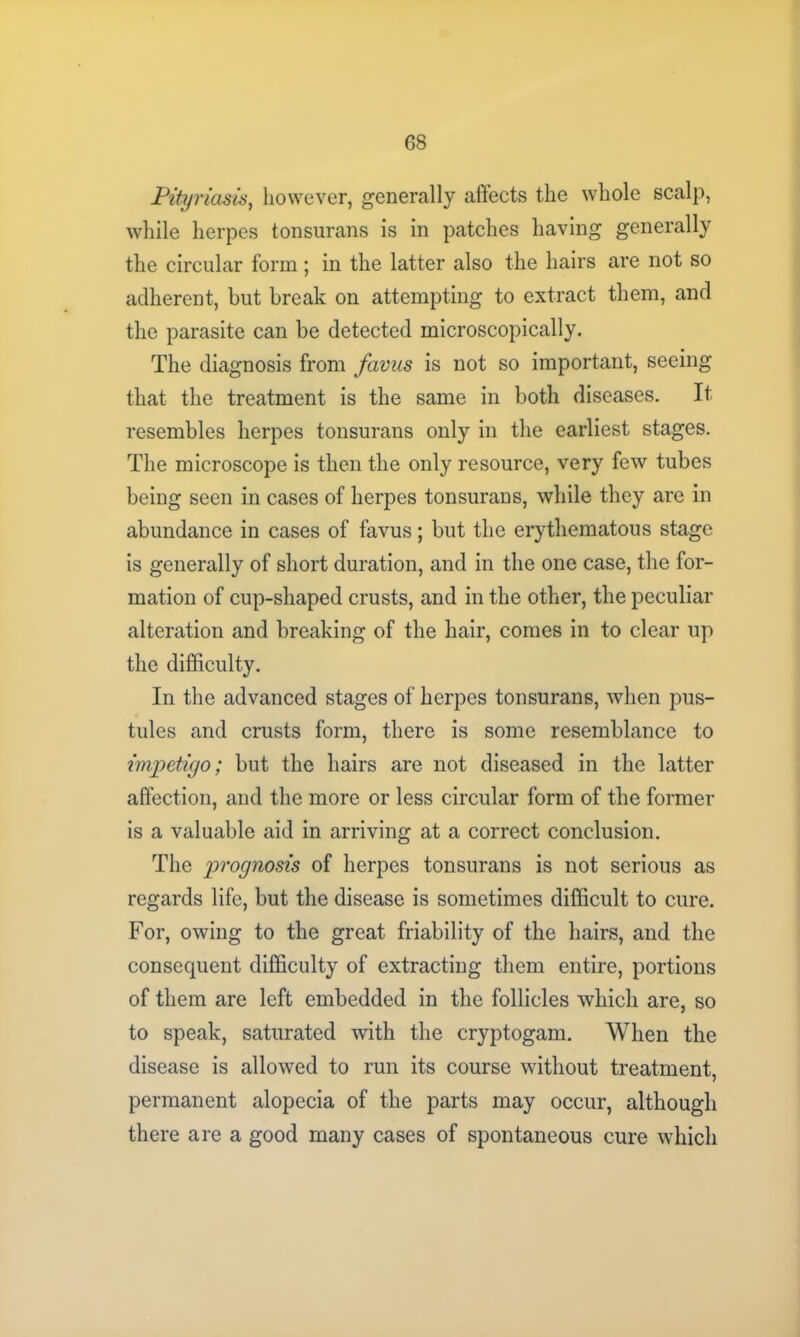 Pityriasis, however, generally affects the whole scalp, while herpes tonsurans is in patches having generally the circular form; in the latter also the hairs are not so adherent, but break on attempting to extract them, and the parasite can be detected microscopically. The diagnosis from favus is not so important, seeing that the treatment is the same in both diseases. It resembles herpes tonsurans only in the earliest stages. The microscope is then the only resource, very few tubes being seen in cases of herpes tonsurans, while they are in abundance in cases of favus; but the erythematous stage is generally of short duration, and in the one case, the for- mation of cup-shaped crusts, and in the other, the peculiar alteration and breaking of the hair, comes in to clear up the difficulty. In the advanced stages of herpes tonsurans, when pus- tules and crusts form, there is some resemblance to impetigo; but the hairs are not diseased in the latter affection, and the more or less circular form of the former is a valuable aid in arriving at a correct conclusion. The prognosis of herpes tonsurans is not serious as regards life, but the disease is sometimes difficult to cure. For, owing to the great friability of the hairs, and the consequent difficulty of extracting them entire, portions of them are left embedded in the follicles which are, so to speak, saturated with the cryptogam. When the disease is allowed to run its course without treatment, permanent alopecia of the parts may occur, although there are a good many cases of spontaneous cure which
