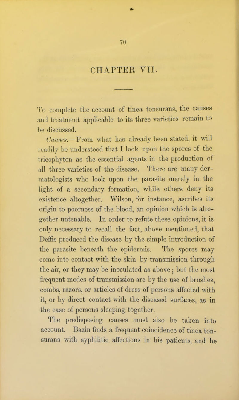 To complete tlie account of tinea tonsurans, the causes and treatment applicable to its three varieties remain to be discussed. Causes.—From what has already been stated, it will readily be understood that I look upon the spores ol the tricophyton as the essential agents in the production ol all three varieties of the disease. There are many der- matologists who look upon the parasite merely in the light of a secondary formation, while others deny its existence altogether. Wilson, for instance, ascribes its origin to poorness of the blood, an opinion which is alto- gether untenable. In order to refute these opinions, it is only necessary to recall the fact, above mentioned, that Deffis produced the disease by the simple introduction of the parasite beneath the epidermis. The spores may come into contact with the skin by transmission through the air, or they may be inoculated as above ; but the most frequent modes of transmission are by the use of brushes, combs, razors, or articles of dress of persons affected with it, or by direct contact with the diseased surfaces, as in the case of persons sleeping together. The predisposing causes must also be taken into account. Bazin finds a frequent coincidence of tinea ton- surans with syphilitic affections in his patients, and he