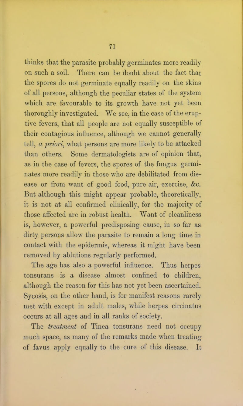 thinks that the parasite probably germinates more readily on such a soil. There can be doubt about the fact that the spores do not germinate equally readily on the skins of all persons, although the peculiar states of the system which are favourable to its growth have not yet been thoroughly investigated. We see, in the case of the erup- tive fevers, that all people are not equally susceptible of their contagious influence, although we cannot generally tell, a priori, what persons are more likely to be attacked than others. Some dermatologists are of opinion that, as in the case of fevers, the spores of the fungus germi- nates more readily in those who are debilitated from dis- ease or from want of good food, pure air, exercise, &c. But although this might appear probable, theoretically, it is not at all confirmed clinically, for the majority of those affected are in robust health. Want of cleanliness is, however, a powerful predisposing cause, in so far as dirty persons allow the parasite to remain a long time in contact with the epidermis, whereas it might have been removed by ablutions regularly performed. The age has also a powerful influence. Thus herpes tonsurans is a disease almost confined to children, although the reason for this has not yet been ascertained. Sycosis, on the other hand, is for manifest reasons rarely met with except in adult males, while herpes circinatus occurs at all ages and in all ranks of society. The treatment of Tinea tonsurans need not occupy much space, as many of the remarks made when treating of favus apply equally to the cure of this disease. It