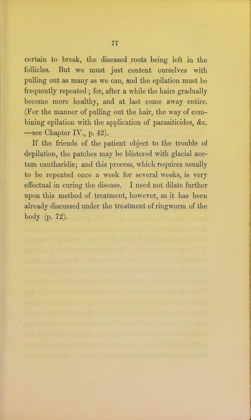 certain to break, the diseased roots being left in the follicles. But we must just content ourselves with pulling out as many as we can, and the epilation must be frequently repeated ; for, after a while the hairs gradually become more healthy, and at last come away entire. (For the manner of pulling out the hair, the way of com- bining epilation with the application of parasiticides, &c. —see Chapter IV., p. 42). If the friends of the patient object to the trouble of depilation, the patches may be blistered with glacial ace- tum cantharidis; and this process, which requires usually to be repeated once a week for several weeks, is very effectual in curing the disease. I need not dilate further upon this method of treatment, however, as it has been already discussed under the treatment of ringworm of the body (p. 72).