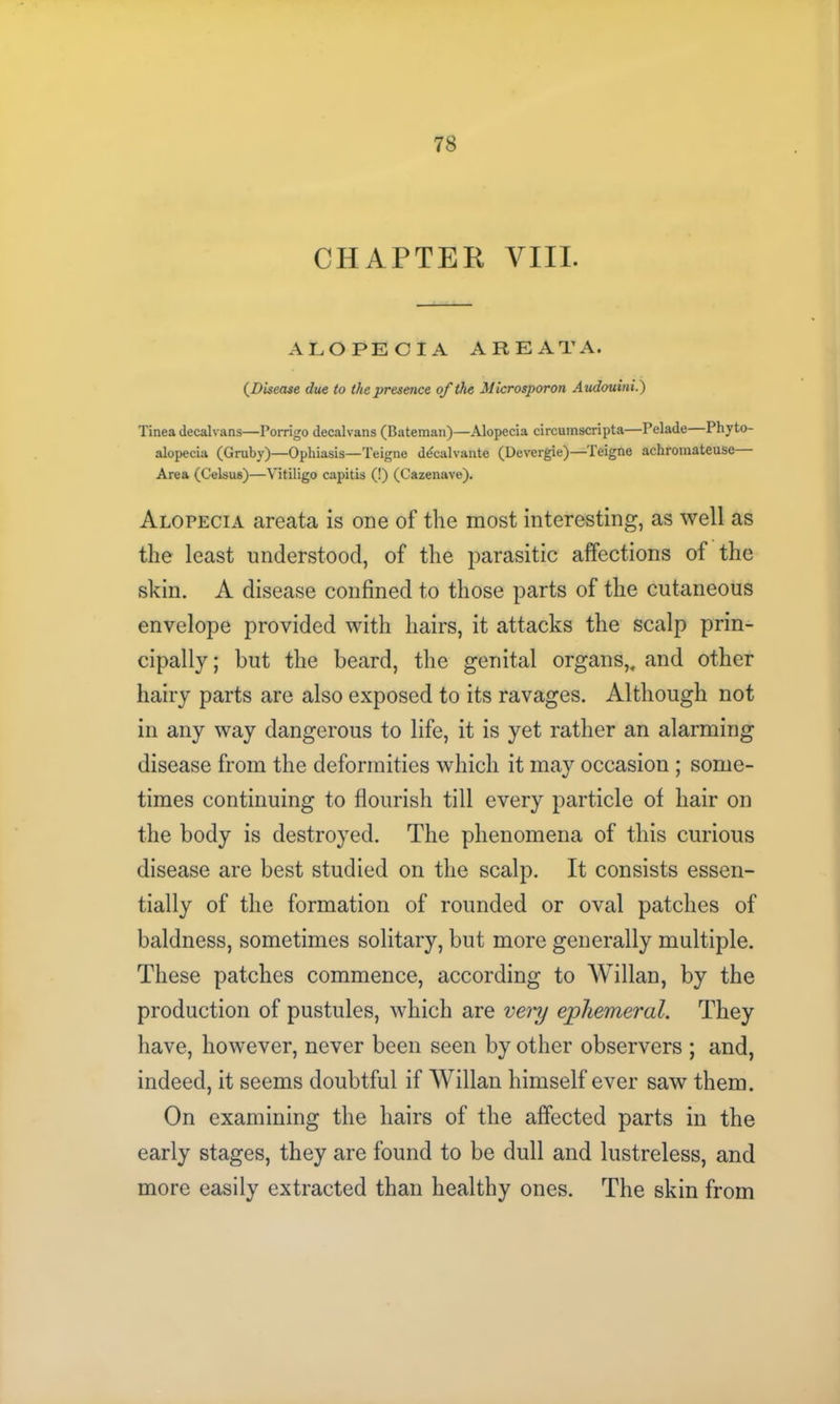 CHAPTER VIII. ALOPECIA AREATA. (Disease due to the presence of the Microsporon Audouini.) Tinea decal vans—Porrigo decal vans (Bateman)—Alopecia circumscripta—Pelade—Phyto- alopecia (Gruby)—Ophiasis—Teigne ddcalvante (Devergie)—Teigne achromateuse Area (Celsus)—Vitiligo capitis (!) (Cazenave). Alopecia areata is one of the most interesting, as well as the least understood, of the parasitic affections of the skin. A disease confined to those parts of the cutaneous envelope provided with hairs, it attacks the scalp prin- cipally ; but the beard, the genital organs,, and other hairy parts are also exposed to its ravages. Although not in any way dangerous to life, it is yet rather an alarming disease from the deformities which it may occasion ; some- times continuing to flourish till every particle of hair on the body is destroyed. The phenomena of this curious disease are best studied on the scalp. It consists essen- tially of the formation of rounded or oval patches of baldness, sometimes solitary, but more generally multiple. These patches commence, according to Willan, by the production of pustules, which are very ephemeral. They have, however, never been seen by other observers ; and, indeed, it seems doubtful if Willan himself ever saw them. On examining the hairs of the affected parts in the early stages, they are found to be dull and lustreless, and more easily extracted than healthy ones. The skin from