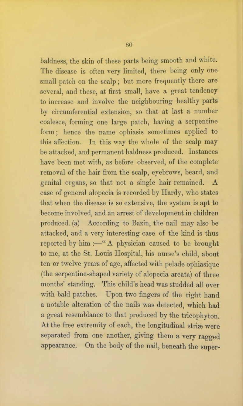 baldness, the skin of these parts being smooth and white. The disease is often very limited, there being only one small patch on the scalp; but more frequently there are several, and these, at first small, have a great tendency to increase and involve the neighbouring healthy parts by circumferential extension, so that at last a number coalesce, forming one large patch, having a serpentine form; hence the name ophiasis sometimes applied to this affection. In this way the whole of the scalp may be attacked, and permanent baldness produced. Instances have been met with, as before observed, of the complete removal of the hair from the scalp, eyebrows, beard, and genital organs, so that not a single hair remained. A case of general alopecia is recorded by Hardy, who states that when the disease is so extensive, the system is apt to become involved, and an arrest of development in children produced, (a) According to Bazin, the nail may also be attacked, and a very interesting case of the kind is thus reported by him :—“ A physician caused to be brought to me, at the St. Louis Hospital, his nurse’s child, about ten or twelve years of age, affected with pelade ophiasique (the serpentine-shaped variety of alopecia areata) of three months’ standing. This child’s head was studded all over with bald patches. Upon two fingers of the right hand a notable alteration of the nails was detected, which had a great resemblance to that produced by the tricophyton. At the free extremity of each, the longitudinal striae were separated from one another, giving them a very ragged appearance. On the body of the nail, beneath the super-