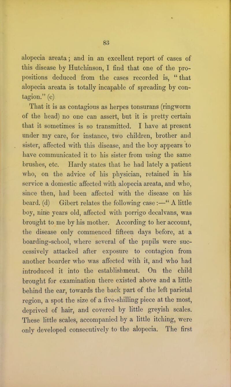 alopecia areata; and in an excellent report of cases of this disease by Hutchinson, I find that one of the pro- positions deduced from the cases recorded is, “ that alopecia areata is totally incapable of spreading by con- tagion.” (c) That it is as contagious as herpes tonsurans (ringworm of the head) no one can assert, but it is pretty certain that it sometimes is so transmitted. I have at present under my care, for instance, two children, brother and sister, affected with this disease, and the hoy appears to have communicated it to his sister from using the same brushes, etc. Hardy states that he had lately a patient who, on the advice of his physician, retained in his service a domestic affected with alopecia areata, and who, since then, had been affected with the disease on his beard, (d) Gibert relates the following case :—“ A little boy, nine years old, affected with porrigo decalvans, was brought to me by his mother. According to her account, the disease only commenced fifteen days before, at a boarding-school, where several of the pupils were suc- cessively attacked after exposure to contagion from another boarder who was affected with it, and who had introduced it into the establishment. On the child brought for examination there existed above and a little behind the ear, towards the back part of the left parietal region, a spot the size of a five-shilling piece at the most, deprived of hair, and covered by little greyish scales. These little scales, accompanied by a little itching, were only developed consecutively to the alopecia. The first