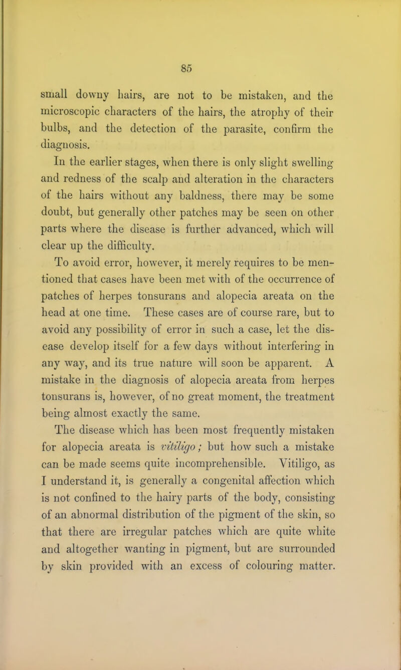 small downy Lairs, are not to be mistaken, and the microscopic characters of the hairs, the atrophy of their bulbs, and the detection of the parasite, confirm the diagnosis. In the earlier stages, when there is only slight swelling and redness of the scalp and alteration in the characters of the hairs without any baldness, there may be some doubt, but generally other patches may be seen on other parts where the disease is further advanced, which will clear up the difficulty. To avoid error, however, it merely requires to be men- tioned that cases have been met with of the occurrence of patches of herpes tonsurans and alopecia areata on the head at one time. These cases are of course rare, but to avoid any possibility of error in such a case, let the dis- ease develop itself for a few days without interfering in any way, and its true nature will soon be apparent. A mistake in the diagnosis of alopecia areata from herpes tonsurans is, however, of no great moment, the treatment being almost exactly the same. The disease which has been most frequently mistaken for alopecia areata is vitiligo; but how such a mistake can be made seems quite incomprehensible. Vitiligo, as I understand it, is generally a congenital affection which is not confined to the hairy parts of the body, consisting of an abnormal distribution of the pigment of the skin, so that there are irregular patches which are quite white and altogether wanting in pigment, but are surrounded by skin provided with an excess of colouring matter.