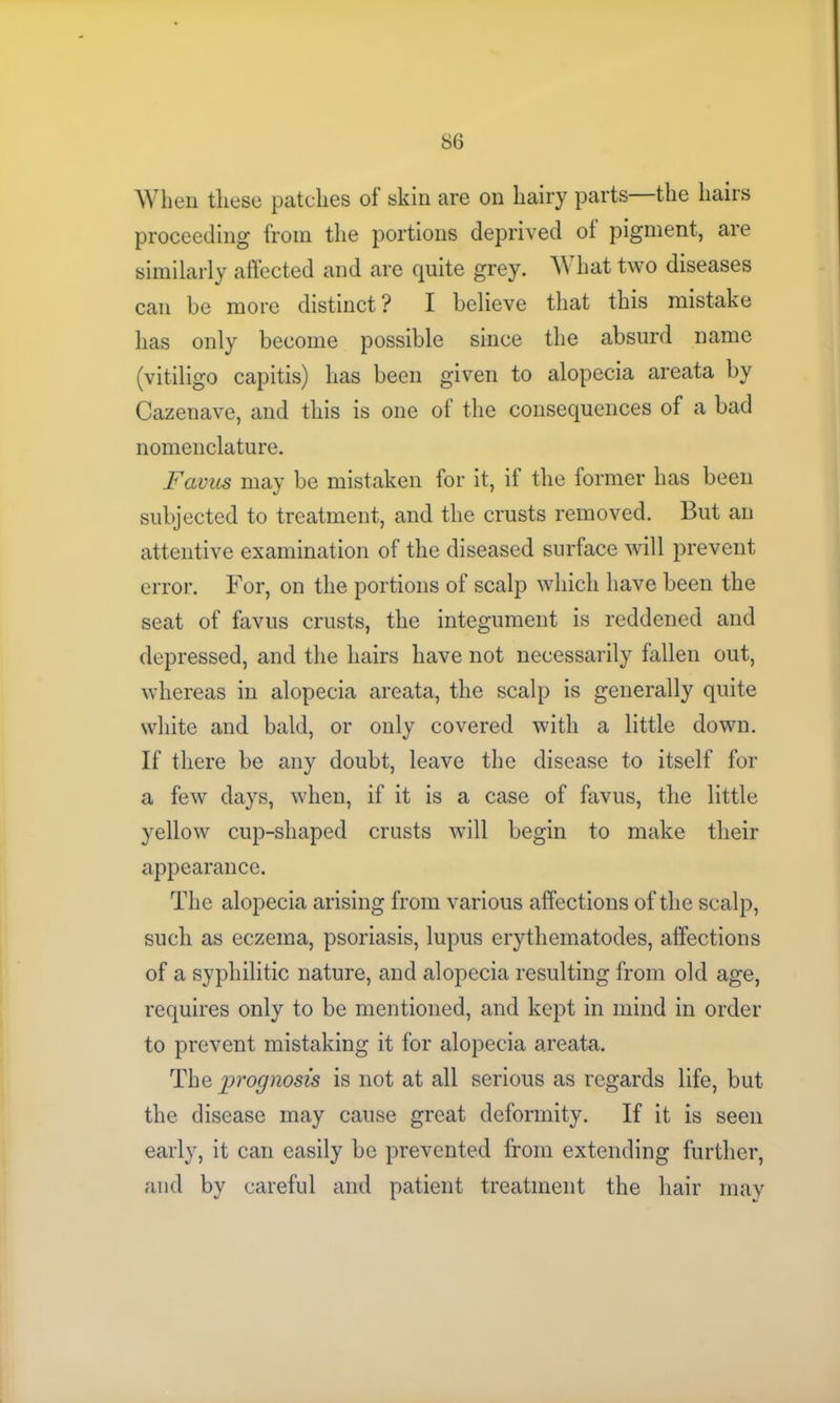 When these patches of skin are on hairy parts the hairs proceeding from the portions deprived of pigment, are similarly affected and are quite grey. What two diseases can be more distinct ? I believe that this mistake has only become possible since the absurd name (vitiligo capitis) has been given to alopecia areata by Cazenave, and this is one of the consequences of a bad nomenclature. Favus may be mistaken for it, if the former has been subjected to treatment, and the crusts removed. But an attentive examination of the diseased surface will prevent error. For, on the portions of scalp which have been the seat of favus crusts, the integument is reddened and depressed, and the hairs have not necessarily fallen out, whereas in alopecia areata, the scalp is generally quite white and bald, or only covered with a little down. If there be any doubt, leave the disease to itself for a few days, when, if it is a case of favus, the little yellow cup-shaped crusts will begin to make their appearance. The alopecia arising from various affections of the scalp, such as eczema, psoriasis, lupus erythematodes, affections of a syphilitic nature, and alopecia resulting from old age, requires only to be mentioned, and kept in mind in order to prevent mistaking it for alopecia areata. The prognosis is not at all serious as regards life, but the disease may cause great deformity. If it is seen early, it can easily be prevented from extending further, and by careful and patient treatment the hair may